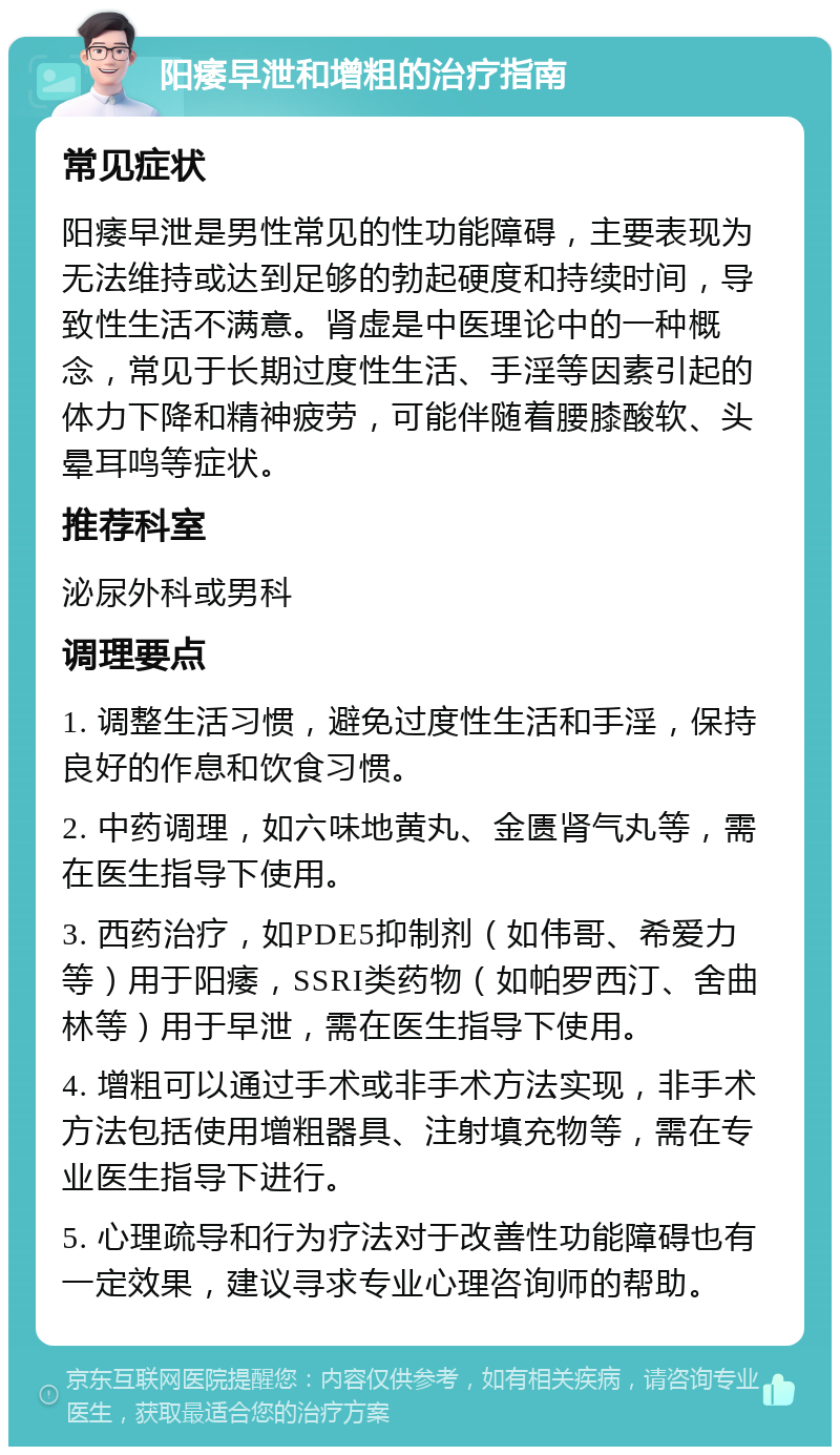 阳痿早泄和增粗的治疗指南 常见症状 阳痿早泄是男性常见的性功能障碍，主要表现为无法维持或达到足够的勃起硬度和持续时间，导致性生活不满意。肾虚是中医理论中的一种概念，常见于长期过度性生活、手淫等因素引起的体力下降和精神疲劳，可能伴随着腰膝酸软、头晕耳鸣等症状。 推荐科室 泌尿外科或男科 调理要点 1. 调整生活习惯，避免过度性生活和手淫，保持良好的作息和饮食习惯。 2. 中药调理，如六味地黄丸、金匮肾气丸等，需在医生指导下使用。 3. 西药治疗，如PDE5抑制剂（如伟哥、希爱力等）用于阳痿，SSRI类药物（如帕罗西汀、舍曲林等）用于早泄，需在医生指导下使用。 4. 增粗可以通过手术或非手术方法实现，非手术方法包括使用增粗器具、注射填充物等，需在专业医生指导下进行。 5. 心理疏导和行为疗法对于改善性功能障碍也有一定效果，建议寻求专业心理咨询师的帮助。