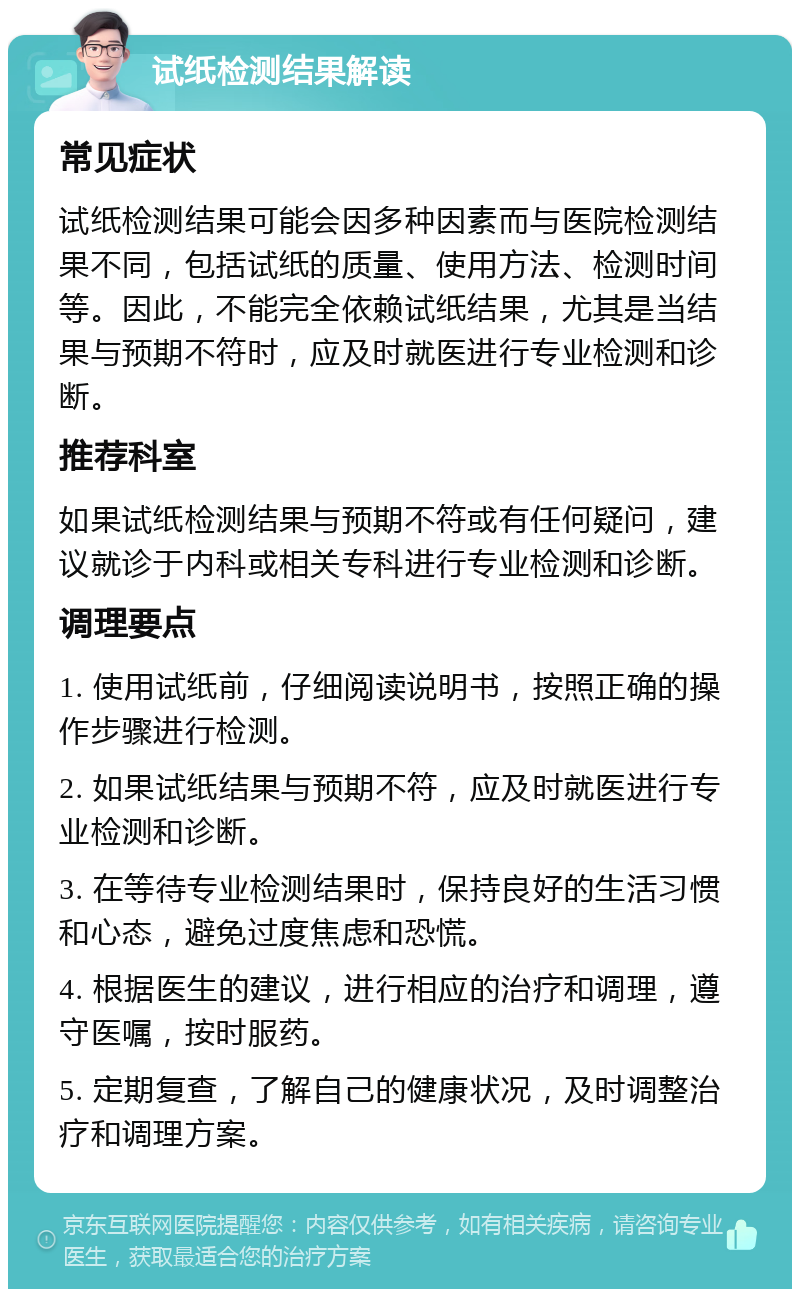 试纸检测结果解读 常见症状 试纸检测结果可能会因多种因素而与医院检测结果不同，包括试纸的质量、使用方法、检测时间等。因此，不能完全依赖试纸结果，尤其是当结果与预期不符时，应及时就医进行专业检测和诊断。 推荐科室 如果试纸检测结果与预期不符或有任何疑问，建议就诊于内科或相关专科进行专业检测和诊断。 调理要点 1. 使用试纸前，仔细阅读说明书，按照正确的操作步骤进行检测。 2. 如果试纸结果与预期不符，应及时就医进行专业检测和诊断。 3. 在等待专业检测结果时，保持良好的生活习惯和心态，避免过度焦虑和恐慌。 4. 根据医生的建议，进行相应的治疗和调理，遵守医嘱，按时服药。 5. 定期复查，了解自己的健康状况，及时调整治疗和调理方案。