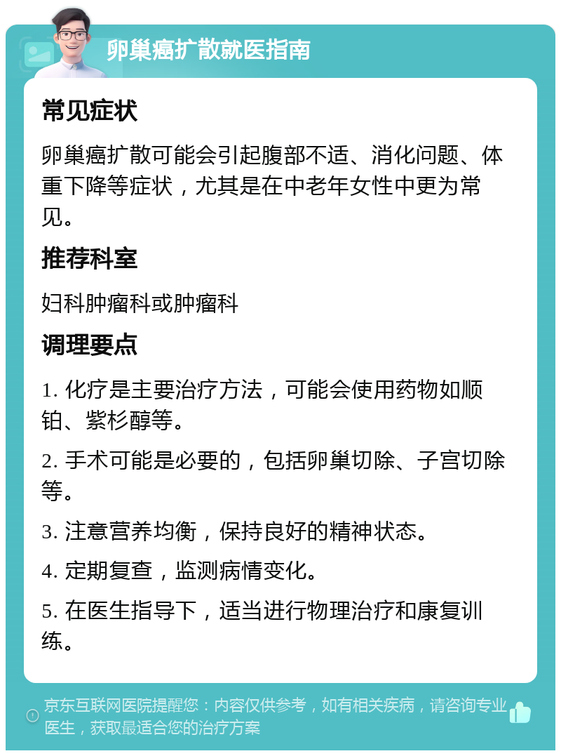 卵巢癌扩散就医指南 常见症状 卵巢癌扩散可能会引起腹部不适、消化问题、体重下降等症状，尤其是在中老年女性中更为常见。 推荐科室 妇科肿瘤科或肿瘤科 调理要点 1. 化疗是主要治疗方法，可能会使用药物如顺铂、紫杉醇等。 2. 手术可能是必要的，包括卵巢切除、子宫切除等。 3. 注意营养均衡，保持良好的精神状态。 4. 定期复查，监测病情变化。 5. 在医生指导下，适当进行物理治疗和康复训练。