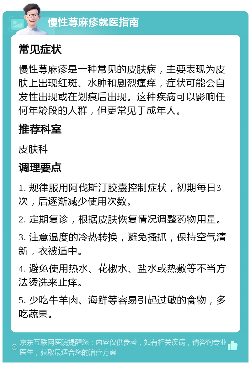 慢性荨麻疹就医指南 常见症状 慢性荨麻疹是一种常见的皮肤病，主要表现为皮肤上出现红斑、水肿和剧烈瘙痒，症状可能会自发性出现或在划痕后出现。这种疾病可以影响任何年龄段的人群，但更常见于成年人。 推荐科室 皮肤科 调理要点 1. 规律服用阿伐斯汀胶囊控制症状，初期每日3次，后逐渐减少使用次数。 2. 定期复诊，根据皮肤恢复情况调整药物用量。 3. 注意温度的冷热转换，避免搔抓，保持空气清新，衣被适中。 4. 避免使用热水、花椒水、盐水或热敷等不当方法烫洗来止痒。 5. 少吃牛羊肉、海鲜等容易引起过敏的食物，多吃蔬果。