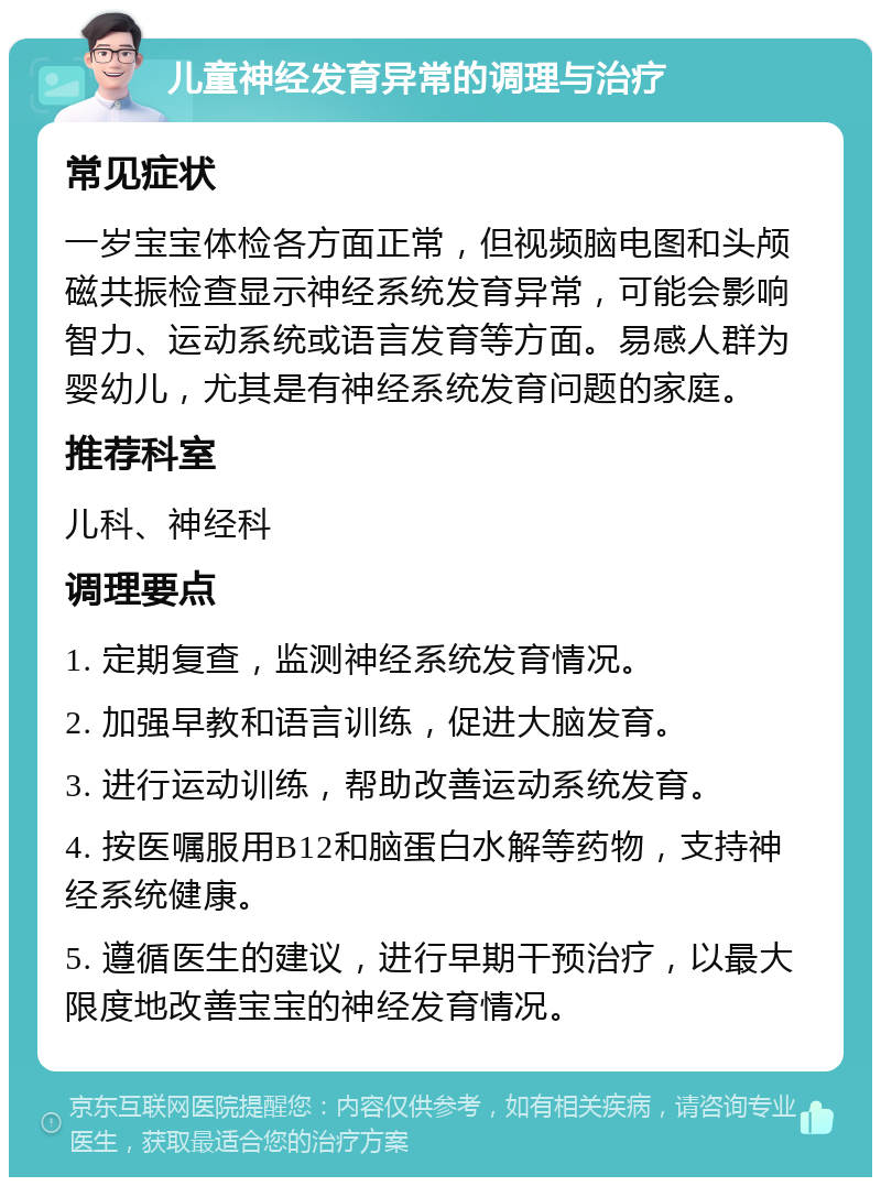 儿童神经发育异常的调理与治疗 常见症状 一岁宝宝体检各方面正常，但视频脑电图和头颅磁共振检查显示神经系统发育异常，可能会影响智力、运动系统或语言发育等方面。易感人群为婴幼儿，尤其是有神经系统发育问题的家庭。 推荐科室 儿科、神经科 调理要点 1. 定期复查，监测神经系统发育情况。 2. 加强早教和语言训练，促进大脑发育。 3. 进行运动训练，帮助改善运动系统发育。 4. 按医嘱服用B12和脑蛋白水解等药物，支持神经系统健康。 5. 遵循医生的建议，进行早期干预治疗，以最大限度地改善宝宝的神经发育情况。