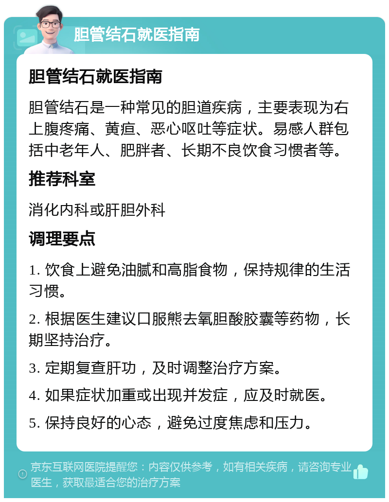 胆管结石就医指南 胆管结石就医指南 胆管结石是一种常见的胆道疾病，主要表现为右上腹疼痛、黄疸、恶心呕吐等症状。易感人群包括中老年人、肥胖者、长期不良饮食习惯者等。 推荐科室 消化内科或肝胆外科 调理要点 1. 饮食上避免油腻和高脂食物，保持规律的生活习惯。 2. 根据医生建议口服熊去氧胆酸胶囊等药物，长期坚持治疗。 3. 定期复查肝功，及时调整治疗方案。 4. 如果症状加重或出现并发症，应及时就医。 5. 保持良好的心态，避免过度焦虑和压力。