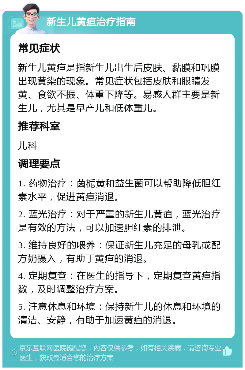 新生儿黄疸治疗指南 常见症状 新生儿黄疸是指新生儿出生后皮肤、黏膜和巩膜出现黄染的现象。常见症状包括皮肤和眼睛发黄、食欲不振、体重下降等。易感人群主要是新生儿，尤其是早产儿和低体重儿。 推荐科室 儿科 调理要点 1. 药物治疗：茵栀黄和益生菌可以帮助降低胆红素水平，促进黄疸消退。 2. 蓝光治疗：对于严重的新生儿黄疸，蓝光治疗是有效的方法，可以加速胆红素的排泄。 3. 维持良好的喂养：保证新生儿充足的母乳或配方奶摄入，有助于黄疸的消退。 4. 定期复查：在医生的指导下，定期复查黄疸指数，及时调整治疗方案。 5. 注意休息和环境：保持新生儿的休息和环境的清洁、安静，有助于加速黄疸的消退。