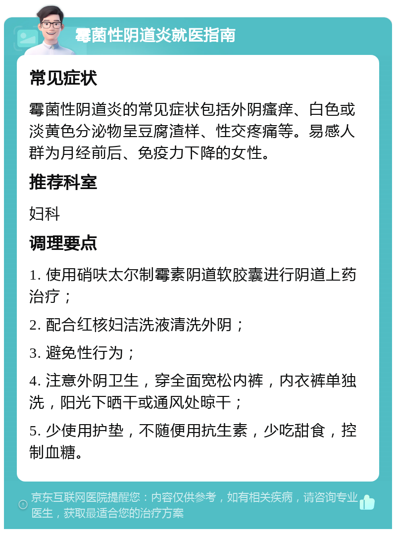 霉菌性阴道炎就医指南 常见症状 霉菌性阴道炎的常见症状包括外阴瘙痒、白色或淡黄色分泌物呈豆腐渣样、性交疼痛等。易感人群为月经前后、免疫力下降的女性。 推荐科室 妇科 调理要点 1. 使用硝呋太尔制霉素阴道软胶囊进行阴道上药治疗； 2. 配合红核妇洁洗液清洗外阴； 3. 避免性行为； 4. 注意外阴卫生，穿全面宽松内裤，内衣裤单独洗，阳光下晒干或通风处晾干； 5. 少使用护垫，不随便用抗生素，少吃甜食，控制血糖。