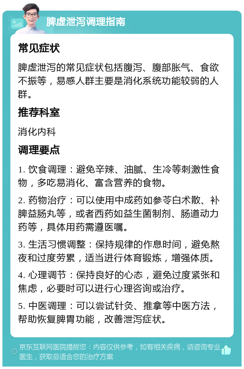 脾虚泄泻调理指南 常见症状 脾虚泄泻的常见症状包括腹泻、腹部胀气、食欲不振等，易感人群主要是消化系统功能较弱的人群。 推荐科室 消化内科 调理要点 1. 饮食调理：避免辛辣、油腻、生冷等刺激性食物，多吃易消化、富含营养的食物。 2. 药物治疗：可以使用中成药如参苓白术散、补脾益肠丸等，或者西药如益生菌制剂、肠道动力药等，具体用药需遵医嘱。 3. 生活习惯调整：保持规律的作息时间，避免熬夜和过度劳累，适当进行体育锻炼，增强体质。 4. 心理调节：保持良好的心态，避免过度紧张和焦虑，必要时可以进行心理咨询或治疗。 5. 中医调理：可以尝试针灸、推拿等中医方法，帮助恢复脾胃功能，改善泄泻症状。