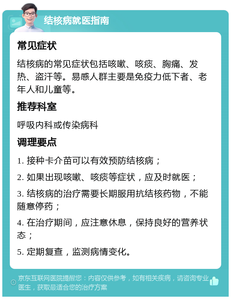 结核病就医指南 常见症状 结核病的常见症状包括咳嗽、咳痰、胸痛、发热、盗汗等。易感人群主要是免疫力低下者、老年人和儿童等。 推荐科室 呼吸内科或传染病科 调理要点 1. 接种卡介苗可以有效预防结核病； 2. 如果出现咳嗽、咳痰等症状，应及时就医； 3. 结核病的治疗需要长期服用抗结核药物，不能随意停药； 4. 在治疗期间，应注意休息，保持良好的营养状态； 5. 定期复查，监测病情变化。