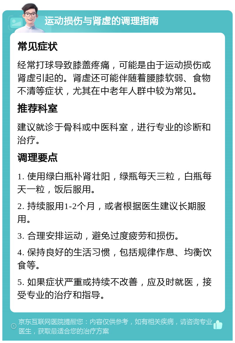 运动损伤与肾虚的调理指南 常见症状 经常打球导致膝盖疼痛，可能是由于运动损伤或肾虚引起的。肾虚还可能伴随着腰膝软弱、食物不清等症状，尤其在中老年人群中较为常见。 推荐科室 建议就诊于骨科或中医科室，进行专业的诊断和治疗。 调理要点 1. 使用绿白瓶补肾壮阳，绿瓶每天三粒，白瓶每天一粒，饭后服用。 2. 持续服用1-2个月，或者根据医生建议长期服用。 3. 合理安排运动，避免过度疲劳和损伤。 4. 保持良好的生活习惯，包括规律作息、均衡饮食等。 5. 如果症状严重或持续不改善，应及时就医，接受专业的治疗和指导。