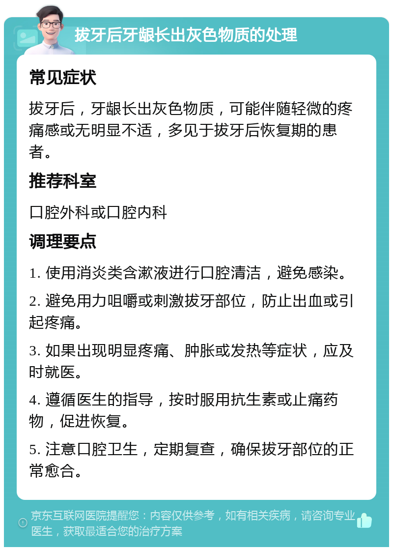 拔牙后牙龈长出灰色物质的处理 常见症状 拔牙后，牙龈长出灰色物质，可能伴随轻微的疼痛感或无明显不适，多见于拔牙后恢复期的患者。 推荐科室 口腔外科或口腔内科 调理要点 1. 使用消炎类含漱液进行口腔清洁，避免感染。 2. 避免用力咀嚼或刺激拔牙部位，防止出血或引起疼痛。 3. 如果出现明显疼痛、肿胀或发热等症状，应及时就医。 4. 遵循医生的指导，按时服用抗生素或止痛药物，促进恢复。 5. 注意口腔卫生，定期复查，确保拔牙部位的正常愈合。