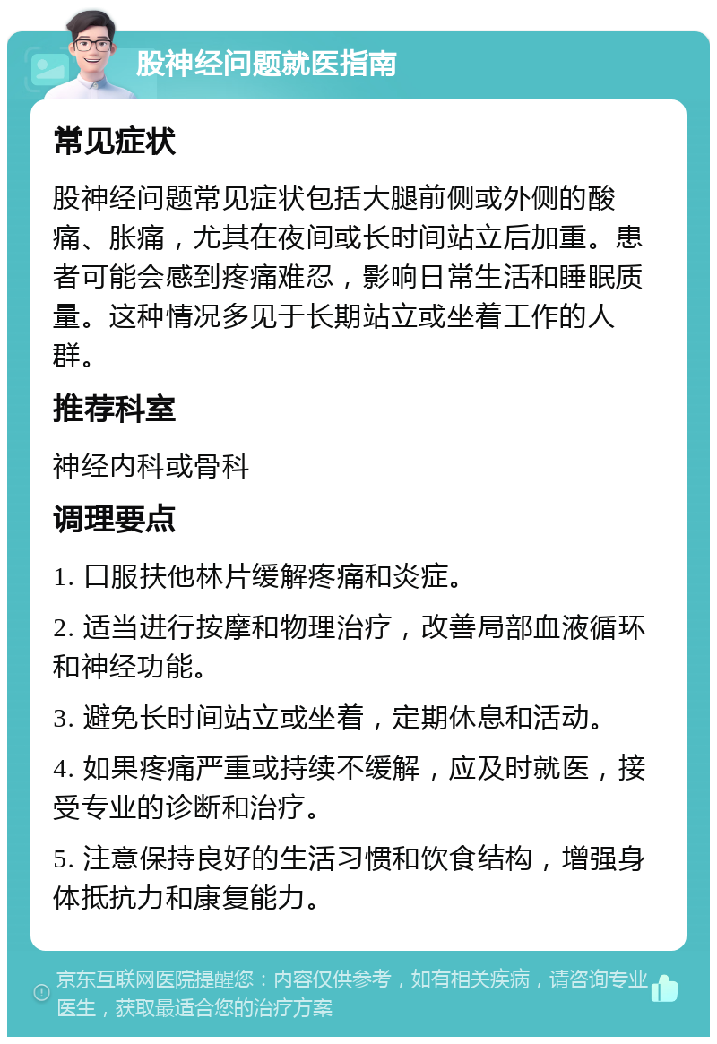 股神经问题就医指南 常见症状 股神经问题常见症状包括大腿前侧或外侧的酸痛、胀痛，尤其在夜间或长时间站立后加重。患者可能会感到疼痛难忍，影响日常生活和睡眠质量。这种情况多见于长期站立或坐着工作的人群。 推荐科室 神经内科或骨科 调理要点 1. 口服扶他林片缓解疼痛和炎症。 2. 适当进行按摩和物理治疗，改善局部血液循环和神经功能。 3. 避免长时间站立或坐着，定期休息和活动。 4. 如果疼痛严重或持续不缓解，应及时就医，接受专业的诊断和治疗。 5. 注意保持良好的生活习惯和饮食结构，增强身体抵抗力和康复能力。