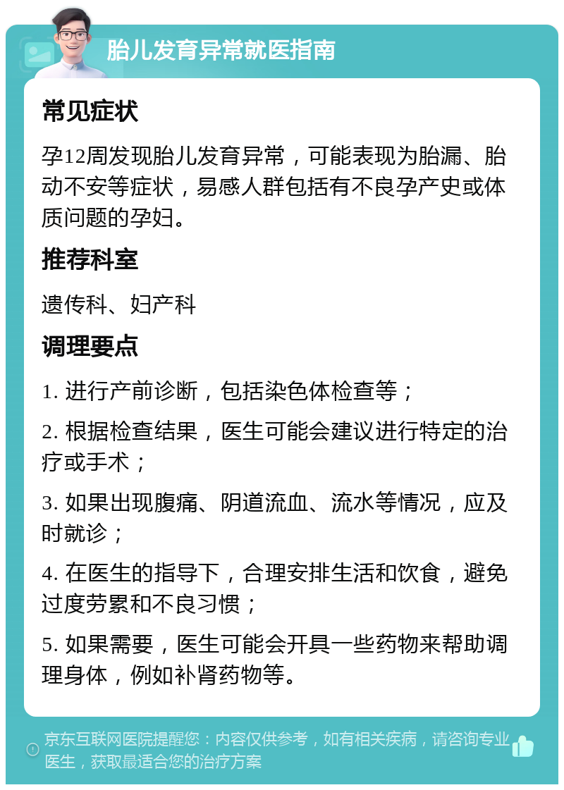 胎儿发育异常就医指南 常见症状 孕12周发现胎儿发育异常，可能表现为胎漏、胎动不安等症状，易感人群包括有不良孕产史或体质问题的孕妇。 推荐科室 遗传科、妇产科 调理要点 1. 进行产前诊断，包括染色体检查等； 2. 根据检查结果，医生可能会建议进行特定的治疗或手术； 3. 如果出现腹痛、阴道流血、流水等情况，应及时就诊； 4. 在医生的指导下，合理安排生活和饮食，避免过度劳累和不良习惯； 5. 如果需要，医生可能会开具一些药物来帮助调理身体，例如补肾药物等。