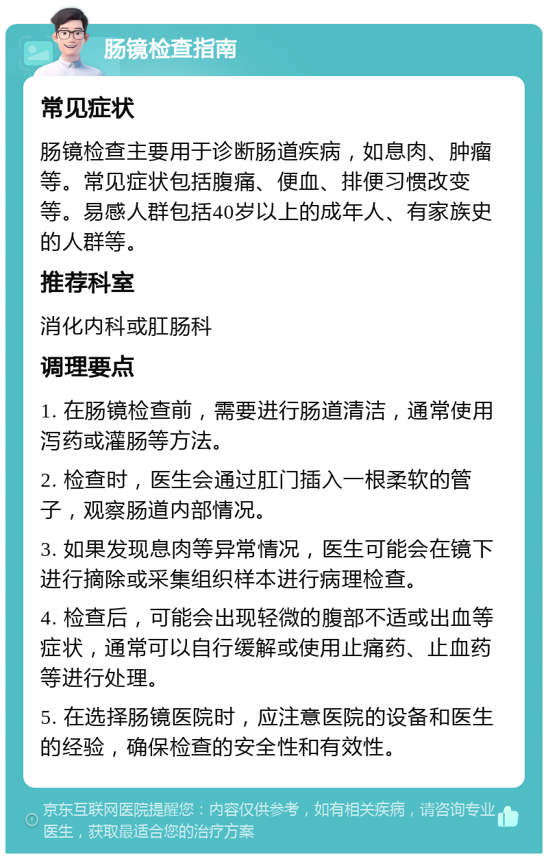 肠镜检查指南 常见症状 肠镜检查主要用于诊断肠道疾病，如息肉、肿瘤等。常见症状包括腹痛、便血、排便习惯改变等。易感人群包括40岁以上的成年人、有家族史的人群等。 推荐科室 消化内科或肛肠科 调理要点 1. 在肠镜检查前，需要进行肠道清洁，通常使用泻药或灌肠等方法。 2. 检查时，医生会通过肛门插入一根柔软的管子，观察肠道内部情况。 3. 如果发现息肉等异常情况，医生可能会在镜下进行摘除或采集组织样本进行病理检查。 4. 检查后，可能会出现轻微的腹部不适或出血等症状，通常可以自行缓解或使用止痛药、止血药等进行处理。 5. 在选择肠镜医院时，应注意医院的设备和医生的经验，确保检查的安全性和有效性。