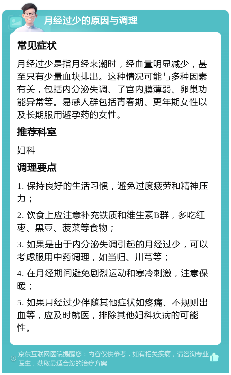 月经过少的原因与调理 常见症状 月经过少是指月经来潮时，经血量明显减少，甚至只有少量血块排出。这种情况可能与多种因素有关，包括内分泌失调、子宫内膜薄弱、卵巢功能异常等。易感人群包括青春期、更年期女性以及长期服用避孕药的女性。 推荐科室 妇科 调理要点 1. 保持良好的生活习惯，避免过度疲劳和精神压力； 2. 饮食上应注意补充铁质和维生素B群，多吃红枣、黑豆、菠菜等食物； 3. 如果是由于内分泌失调引起的月经过少，可以考虑服用中药调理，如当归、川芎等； 4. 在月经期间避免剧烈运动和寒冷刺激，注意保暖； 5. 如果月经过少伴随其他症状如疼痛、不规则出血等，应及时就医，排除其他妇科疾病的可能性。