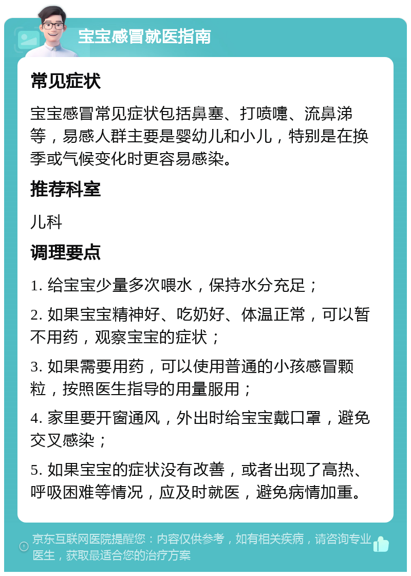 宝宝感冒就医指南 常见症状 宝宝感冒常见症状包括鼻塞、打喷嚏、流鼻涕等，易感人群主要是婴幼儿和小儿，特别是在换季或气候变化时更容易感染。 推荐科室 儿科 调理要点 1. 给宝宝少量多次喂水，保持水分充足； 2. 如果宝宝精神好、吃奶好、体温正常，可以暂不用药，观察宝宝的症状； 3. 如果需要用药，可以使用普通的小孩感冒颗粒，按照医生指导的用量服用； 4. 家里要开窗通风，外出时给宝宝戴口罩，避免交叉感染； 5. 如果宝宝的症状没有改善，或者出现了高热、呼吸困难等情况，应及时就医，避免病情加重。