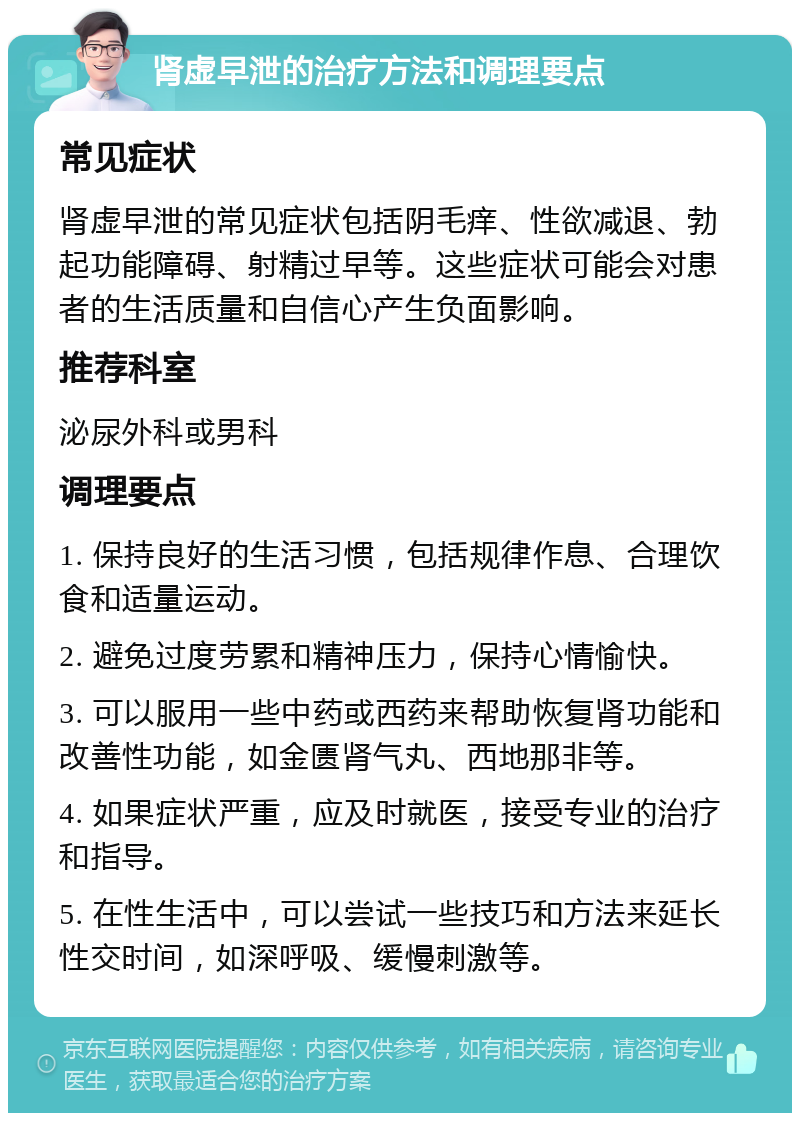 肾虚早泄的治疗方法和调理要点 常见症状 肾虚早泄的常见症状包括阴毛痒、性欲减退、勃起功能障碍、射精过早等。这些症状可能会对患者的生活质量和自信心产生负面影响。 推荐科室 泌尿外科或男科 调理要点 1. 保持良好的生活习惯，包括规律作息、合理饮食和适量运动。 2. 避免过度劳累和精神压力，保持心情愉快。 3. 可以服用一些中药或西药来帮助恢复肾功能和改善性功能，如金匮肾气丸、西地那非等。 4. 如果症状严重，应及时就医，接受专业的治疗和指导。 5. 在性生活中，可以尝试一些技巧和方法来延长性交时间，如深呼吸、缓慢刺激等。