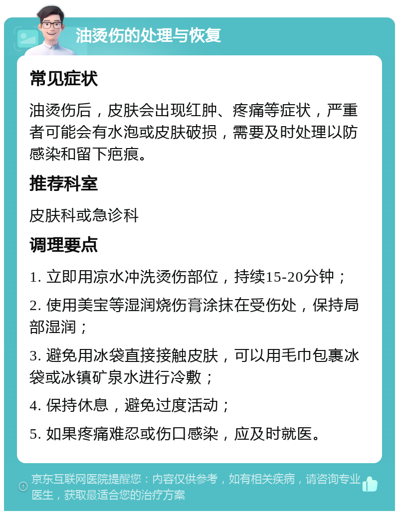 油烫伤的处理与恢复 常见症状 油烫伤后，皮肤会出现红肿、疼痛等症状，严重者可能会有水泡或皮肤破损，需要及时处理以防感染和留下疤痕。 推荐科室 皮肤科或急诊科 调理要点 1. 立即用凉水冲洗烫伤部位，持续15-20分钟； 2. 使用美宝等湿润烧伤膏涂抹在受伤处，保持局部湿润； 3. 避免用冰袋直接接触皮肤，可以用毛巾包裹冰袋或冰镇矿泉水进行冷敷； 4. 保持休息，避免过度活动； 5. 如果疼痛难忍或伤口感染，应及时就医。