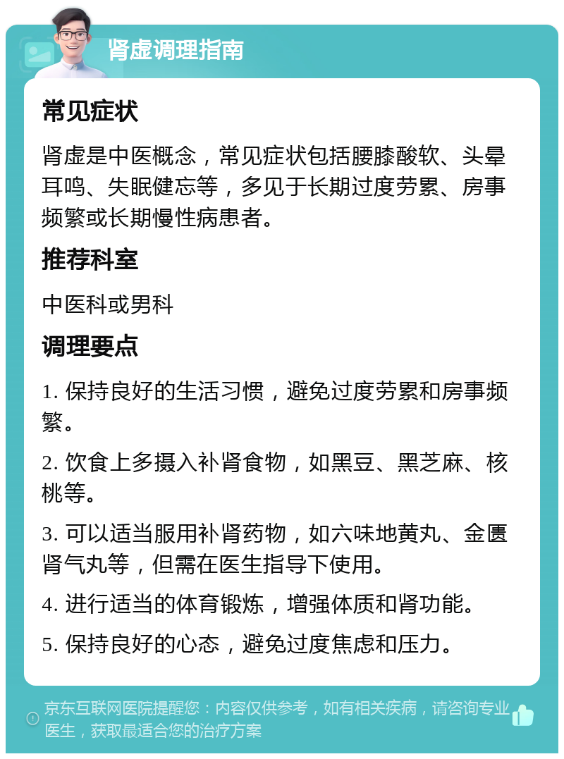 肾虚调理指南 常见症状 肾虚是中医概念，常见症状包括腰膝酸软、头晕耳鸣、失眠健忘等，多见于长期过度劳累、房事频繁或长期慢性病患者。 推荐科室 中医科或男科 调理要点 1. 保持良好的生活习惯，避免过度劳累和房事频繁。 2. 饮食上多摄入补肾食物，如黑豆、黑芝麻、核桃等。 3. 可以适当服用补肾药物，如六味地黄丸、金匮肾气丸等，但需在医生指导下使用。 4. 进行适当的体育锻炼，增强体质和肾功能。 5. 保持良好的心态，避免过度焦虑和压力。