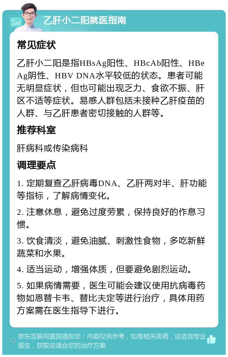 乙肝小二阳就医指南 常见症状 乙肝小二阳是指HBsAg阳性、HBcAb阳性、HBeAg阴性、HBV DNA水平较低的状态。患者可能无明显症状，但也可能出现乏力、食欲不振、肝区不适等症状。易感人群包括未接种乙肝疫苗的人群、与乙肝患者密切接触的人群等。 推荐科室 肝病科或传染病科 调理要点 1. 定期复查乙肝病毒DNA、乙肝两对半、肝功能等指标，了解病情变化。 2. 注意休息，避免过度劳累，保持良好的作息习惯。 3. 饮食清淡，避免油腻、刺激性食物，多吃新鲜蔬菜和水果。 4. 适当运动，增强体质，但要避免剧烈运动。 5. 如果病情需要，医生可能会建议使用抗病毒药物如恩替卡韦、替比夫定等进行治疗，具体用药方案需在医生指导下进行。