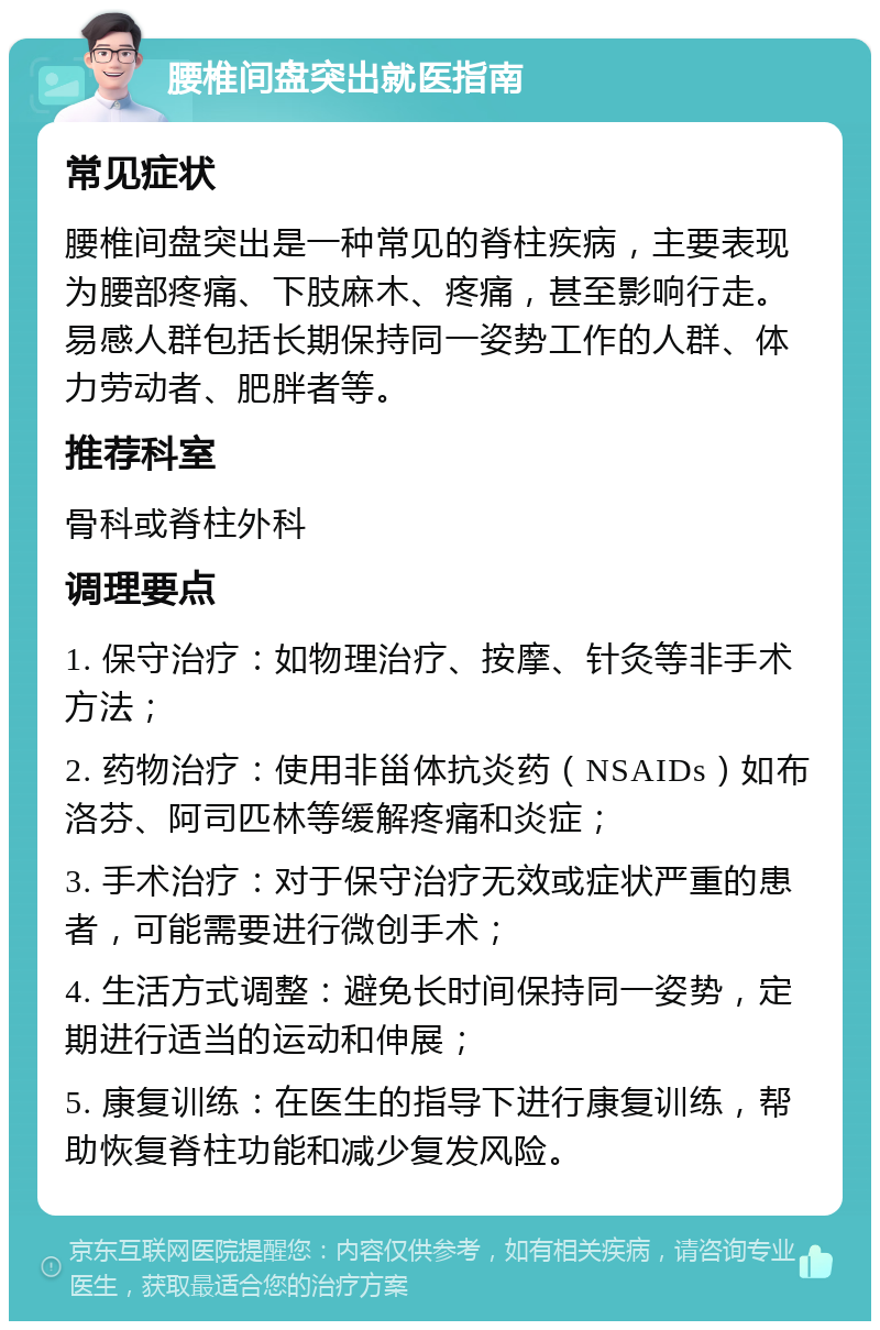 腰椎间盘突出就医指南 常见症状 腰椎间盘突出是一种常见的脊柱疾病，主要表现为腰部疼痛、下肢麻木、疼痛，甚至影响行走。易感人群包括长期保持同一姿势工作的人群、体力劳动者、肥胖者等。 推荐科室 骨科或脊柱外科 调理要点 1. 保守治疗：如物理治疗、按摩、针灸等非手术方法； 2. 药物治疗：使用非甾体抗炎药（NSAIDs）如布洛芬、阿司匹林等缓解疼痛和炎症； 3. 手术治疗：对于保守治疗无效或症状严重的患者，可能需要进行微创手术； 4. 生活方式调整：避免长时间保持同一姿势，定期进行适当的运动和伸展； 5. 康复训练：在医生的指导下进行康复训练，帮助恢复脊柱功能和减少复发风险。