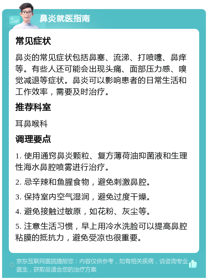 鼻炎就医指南 常见症状 鼻炎的常见症状包括鼻塞、流涕、打喷嚏、鼻痒等。有些人还可能会出现头痛、面部压力感、嗅觉减退等症状。鼻炎可以影响患者的日常生活和工作效率，需要及时治疗。 推荐科室 耳鼻喉科 调理要点 1. 使用通窍鼻炎颗粒、复方薄荷油抑菌液和生理性海水鼻腔喷雾进行治疗。 2. 忌辛辣和鱼腥食物，避免刺激鼻腔。 3. 保持室内空气湿润，避免过度干燥。 4. 避免接触过敏原，如花粉、灰尘等。 5. 注意生活习惯，早上用冷水洗脸可以提高鼻腔粘膜的抵抗力，避免受凉也很重要。