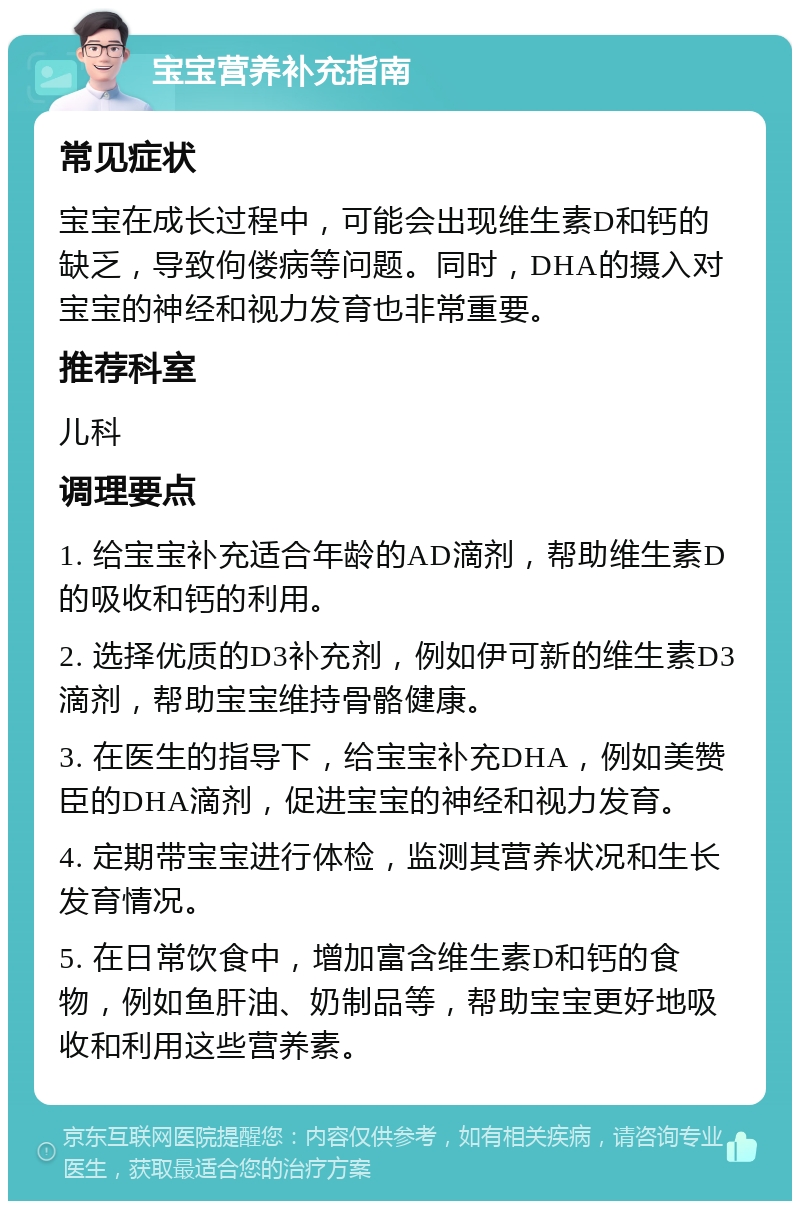 宝宝营养补充指南 常见症状 宝宝在成长过程中，可能会出现维生素D和钙的缺乏，导致佝偻病等问题。同时，DHA的摄入对宝宝的神经和视力发育也非常重要。 推荐科室 儿科 调理要点 1. 给宝宝补充适合年龄的AD滴剂，帮助维生素D的吸收和钙的利用。 2. 选择优质的D3补充剂，例如伊可新的维生素D3滴剂，帮助宝宝维持骨骼健康。 3. 在医生的指导下，给宝宝补充DHA，例如美赞臣的DHA滴剂，促进宝宝的神经和视力发育。 4. 定期带宝宝进行体检，监测其营养状况和生长发育情况。 5. 在日常饮食中，增加富含维生素D和钙的食物，例如鱼肝油、奶制品等，帮助宝宝更好地吸收和利用这些营养素。