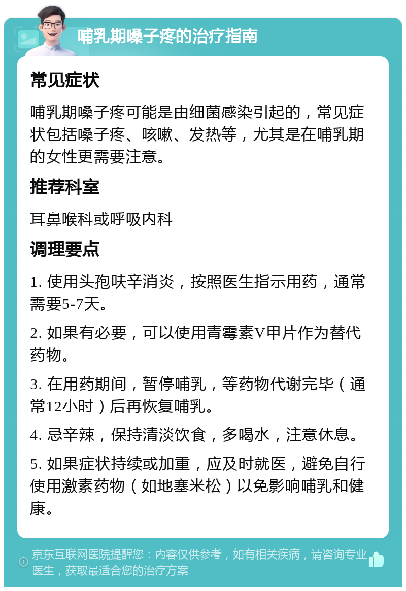 哺乳期嗓子疼的治疗指南 常见症状 哺乳期嗓子疼可能是由细菌感染引起的，常见症状包括嗓子疼、咳嗽、发热等，尤其是在哺乳期的女性更需要注意。 推荐科室 耳鼻喉科或呼吸内科 调理要点 1. 使用头孢呋辛消炎，按照医生指示用药，通常需要5-7天。 2. 如果有必要，可以使用青霉素V甲片作为替代药物。 3. 在用药期间，暂停哺乳，等药物代谢完毕（通常12小时）后再恢复哺乳。 4. 忌辛辣，保持清淡饮食，多喝水，注意休息。 5. 如果症状持续或加重，应及时就医，避免自行使用激素药物（如地塞米松）以免影响哺乳和健康。