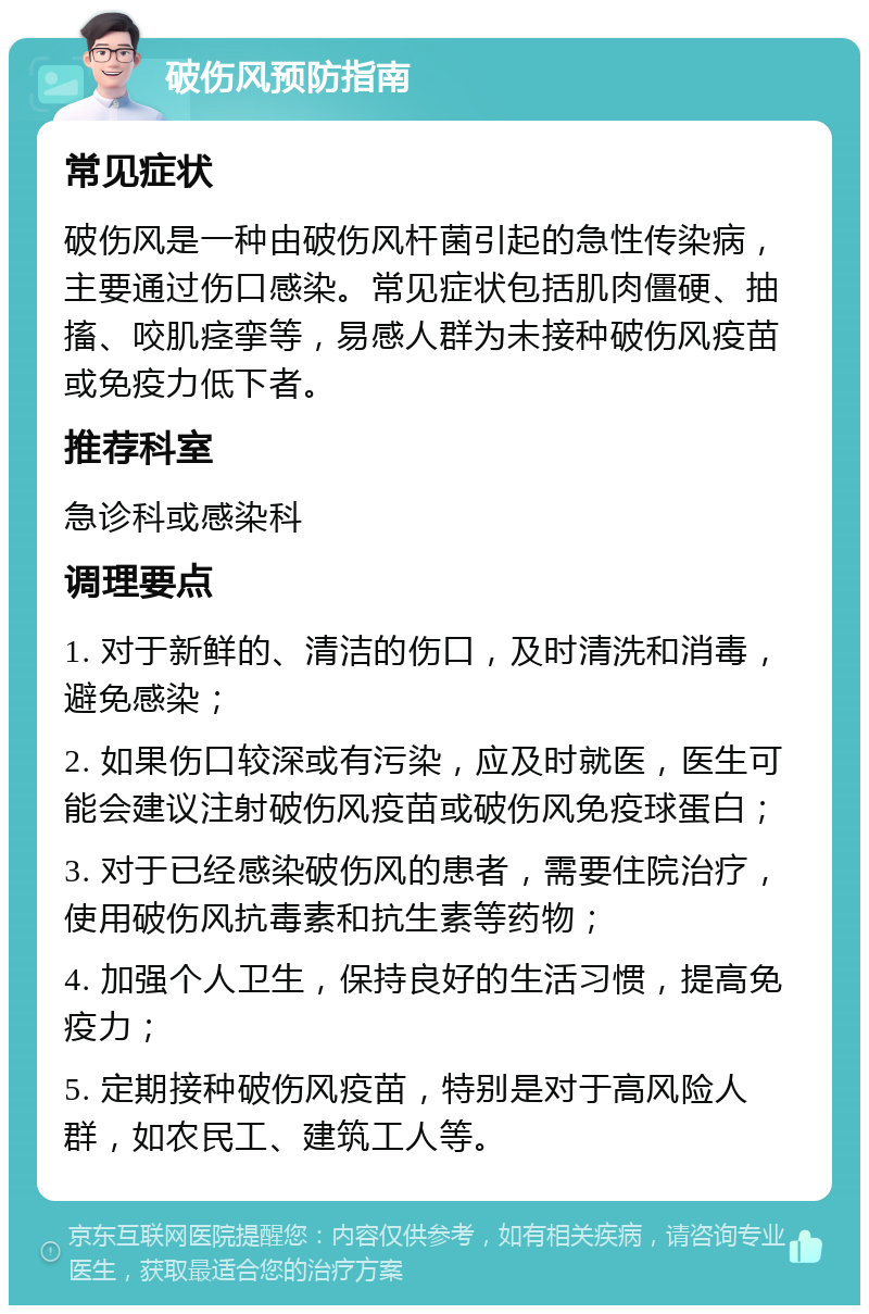 破伤风预防指南 常见症状 破伤风是一种由破伤风杆菌引起的急性传染病，主要通过伤口感染。常见症状包括肌肉僵硬、抽搐、咬肌痉挛等，易感人群为未接种破伤风疫苗或免疫力低下者。 推荐科室 急诊科或感染科 调理要点 1. 对于新鲜的、清洁的伤口，及时清洗和消毒，避免感染； 2. 如果伤口较深或有污染，应及时就医，医生可能会建议注射破伤风疫苗或破伤风免疫球蛋白； 3. 对于已经感染破伤风的患者，需要住院治疗，使用破伤风抗毒素和抗生素等药物； 4. 加强个人卫生，保持良好的生活习惯，提高免疫力； 5. 定期接种破伤风疫苗，特别是对于高风险人群，如农民工、建筑工人等。