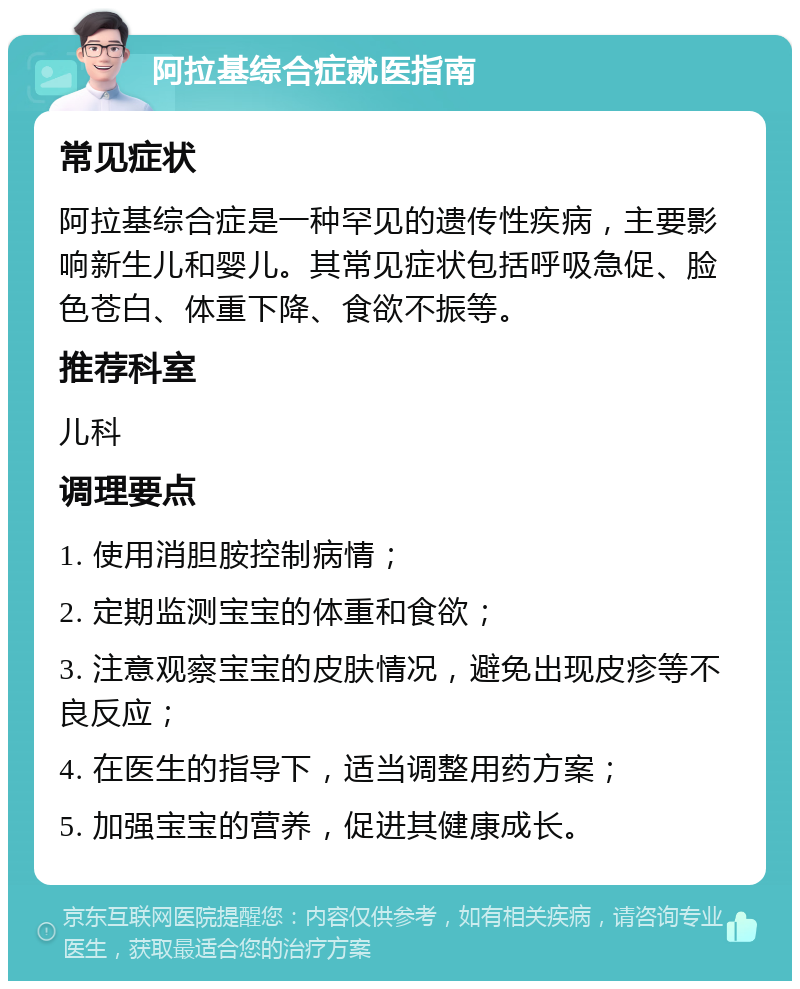 阿拉基综合症就医指南 常见症状 阿拉基综合症是一种罕见的遗传性疾病，主要影响新生儿和婴儿。其常见症状包括呼吸急促、脸色苍白、体重下降、食欲不振等。 推荐科室 儿科 调理要点 1. 使用消胆胺控制病情； 2. 定期监测宝宝的体重和食欲； 3. 注意观察宝宝的皮肤情况，避免出现皮疹等不良反应； 4. 在医生的指导下，适当调整用药方案； 5. 加强宝宝的营养，促进其健康成长。