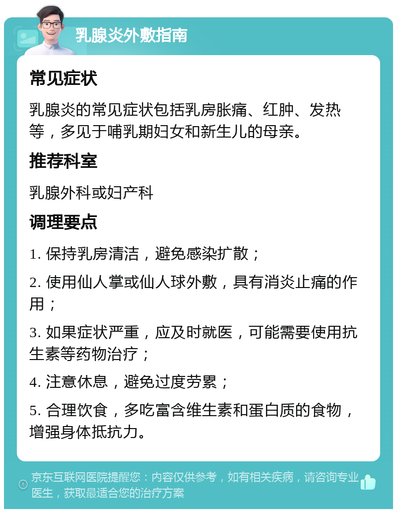 乳腺炎外敷指南 常见症状 乳腺炎的常见症状包括乳房胀痛、红肿、发热等，多见于哺乳期妇女和新生儿的母亲。 推荐科室 乳腺外科或妇产科 调理要点 1. 保持乳房清洁，避免感染扩散； 2. 使用仙人掌或仙人球外敷，具有消炎止痛的作用； 3. 如果症状严重，应及时就医，可能需要使用抗生素等药物治疗； 4. 注意休息，避免过度劳累； 5. 合理饮食，多吃富含维生素和蛋白质的食物，增强身体抵抗力。