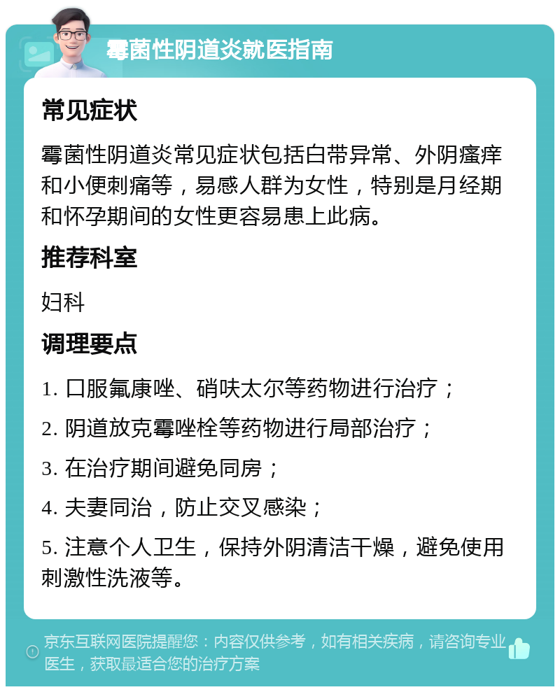 霉菌性阴道炎就医指南 常见症状 霉菌性阴道炎常见症状包括白带异常、外阴瘙痒和小便刺痛等，易感人群为女性，特别是月经期和怀孕期间的女性更容易患上此病。 推荐科室 妇科 调理要点 1. 口服氟康唑、硝呋太尔等药物进行治疗； 2. 阴道放克霉唑栓等药物进行局部治疗； 3. 在治疗期间避免同房； 4. 夫妻同治，防止交叉感染； 5. 注意个人卫生，保持外阴清洁干燥，避免使用刺激性洗液等。