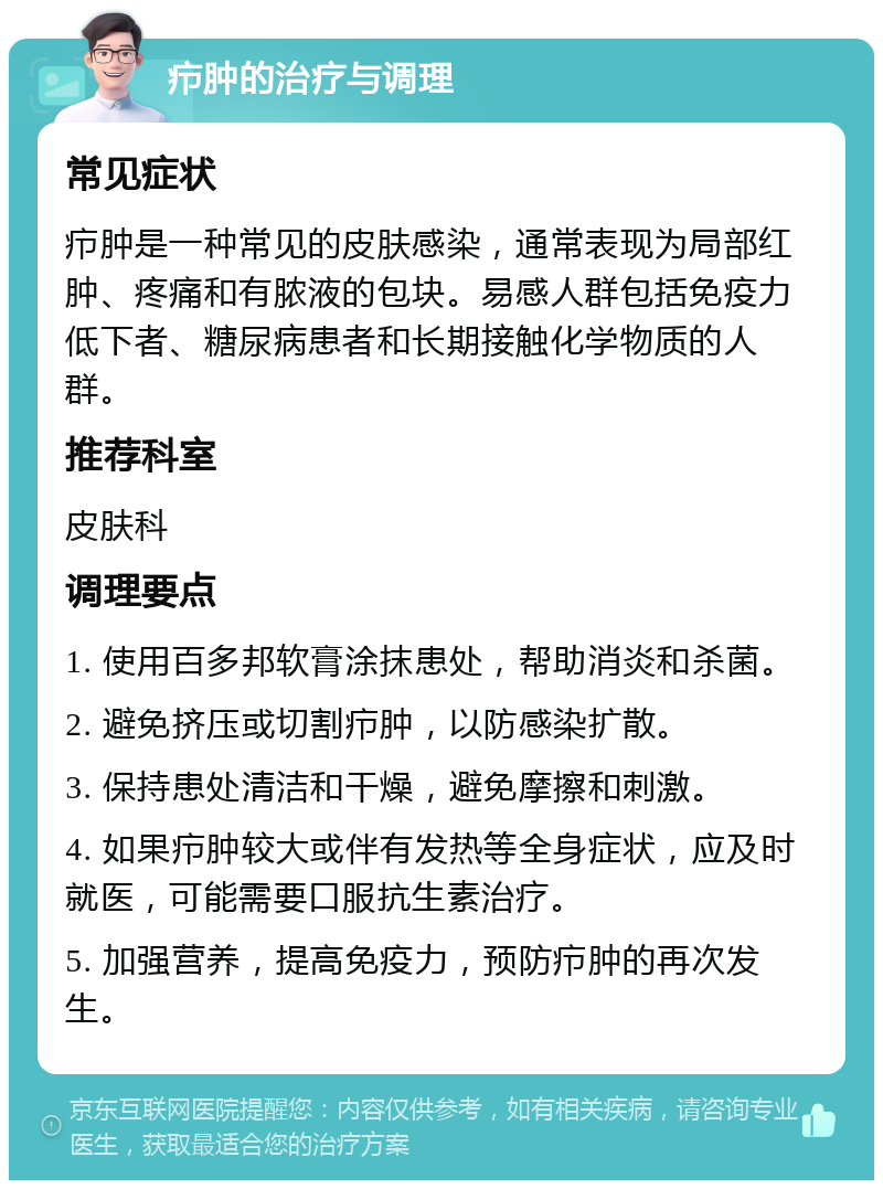 疖肿的治疗与调理 常见症状 疖肿是一种常见的皮肤感染，通常表现为局部红肿、疼痛和有脓液的包块。易感人群包括免疫力低下者、糖尿病患者和长期接触化学物质的人群。 推荐科室 皮肤科 调理要点 1. 使用百多邦软膏涂抹患处，帮助消炎和杀菌。 2. 避免挤压或切割疖肿，以防感染扩散。 3. 保持患处清洁和干燥，避免摩擦和刺激。 4. 如果疖肿较大或伴有发热等全身症状，应及时就医，可能需要口服抗生素治疗。 5. 加强营养，提高免疫力，预防疖肿的再次发生。