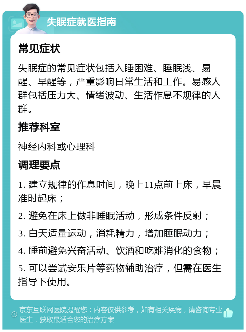 失眠症就医指南 常见症状 失眠症的常见症状包括入睡困难、睡眠浅、易醒、早醒等，严重影响日常生活和工作。易感人群包括压力大、情绪波动、生活作息不规律的人群。 推荐科室 神经内科或心理科 调理要点 1. 建立规律的作息时间，晚上11点前上床，早晨准时起床； 2. 避免在床上做非睡眠活动，形成条件反射； 3. 白天适量运动，消耗精力，增加睡眠动力； 4. 睡前避免兴奋活动、饮酒和吃难消化的食物； 5. 可以尝试安乐片等药物辅助治疗，但需在医生指导下使用。