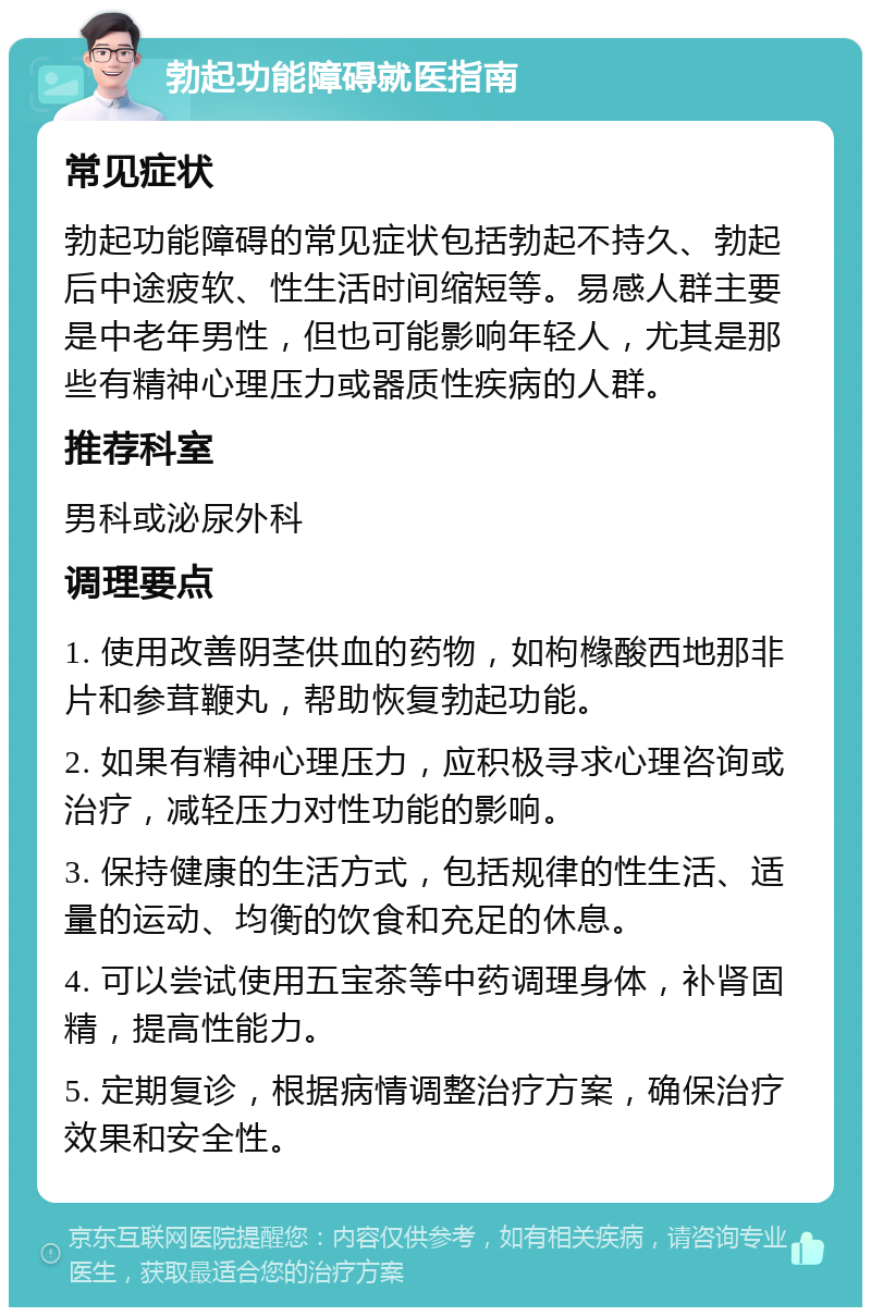 勃起功能障碍就医指南 常见症状 勃起功能障碍的常见症状包括勃起不持久、勃起后中途疲软、性生活时间缩短等。易感人群主要是中老年男性，但也可能影响年轻人，尤其是那些有精神心理压力或器质性疾病的人群。 推荐科室 男科或泌尿外科 调理要点 1. 使用改善阴茎供血的药物，如枸橼酸西地那非片和参茸鞭丸，帮助恢复勃起功能。 2. 如果有精神心理压力，应积极寻求心理咨询或治疗，减轻压力对性功能的影响。 3. 保持健康的生活方式，包括规律的性生活、适量的运动、均衡的饮食和充足的休息。 4. 可以尝试使用五宝茶等中药调理身体，补肾固精，提高性能力。 5. 定期复诊，根据病情调整治疗方案，确保治疗效果和安全性。