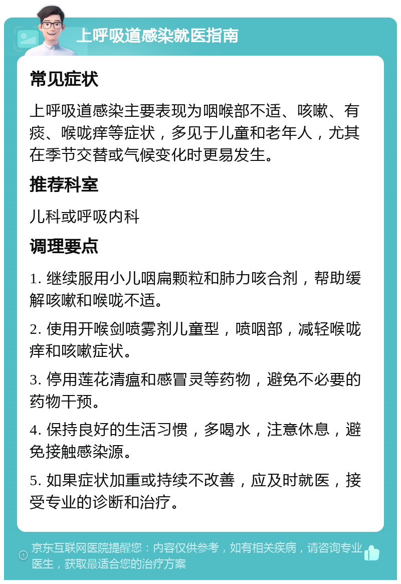 上呼吸道感染就医指南 常见症状 上呼吸道感染主要表现为咽喉部不适、咳嗽、有痰、喉咙痒等症状，多见于儿童和老年人，尤其在季节交替或气候变化时更易发生。 推荐科室 儿科或呼吸内科 调理要点 1. 继续服用小儿咽扁颗粒和肺力咳合剂，帮助缓解咳嗽和喉咙不适。 2. 使用开喉剑喷雾剂儿童型，喷咽部，减轻喉咙痒和咳嗽症状。 3. 停用莲花清瘟和感冒灵等药物，避免不必要的药物干预。 4. 保持良好的生活习惯，多喝水，注意休息，避免接触感染源。 5. 如果症状加重或持续不改善，应及时就医，接受专业的诊断和治疗。