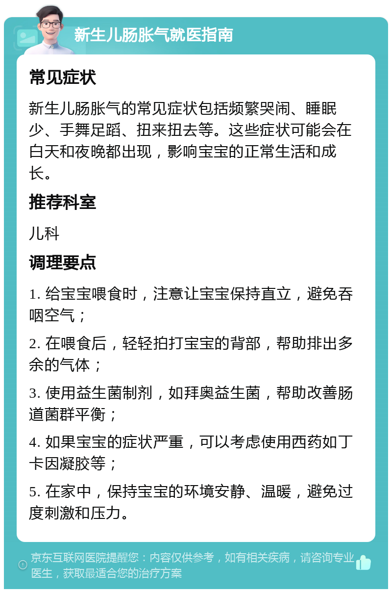 新生儿肠胀气就医指南 常见症状 新生儿肠胀气的常见症状包括频繁哭闹、睡眠少、手舞足蹈、扭来扭去等。这些症状可能会在白天和夜晚都出现，影响宝宝的正常生活和成长。 推荐科室 儿科 调理要点 1. 给宝宝喂食时，注意让宝宝保持直立，避免吞咽空气； 2. 在喂食后，轻轻拍打宝宝的背部，帮助排出多余的气体； 3. 使用益生菌制剂，如拜奥益生菌，帮助改善肠道菌群平衡； 4. 如果宝宝的症状严重，可以考虑使用西药如丁卡因凝胶等； 5. 在家中，保持宝宝的环境安静、温暖，避免过度刺激和压力。