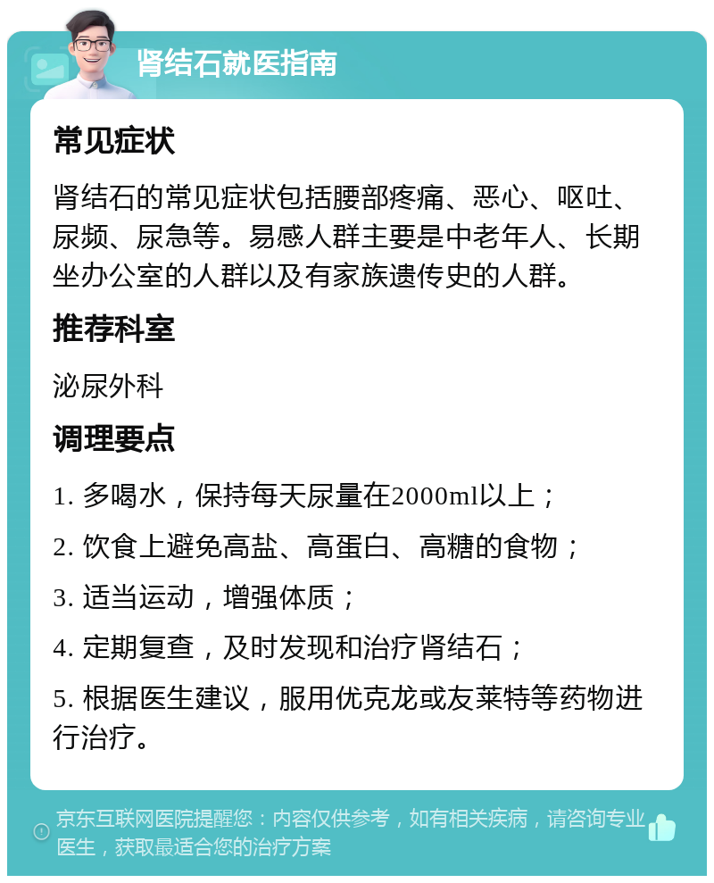 肾结石就医指南 常见症状 肾结石的常见症状包括腰部疼痛、恶心、呕吐、尿频、尿急等。易感人群主要是中老年人、长期坐办公室的人群以及有家族遗传史的人群。 推荐科室 泌尿外科 调理要点 1. 多喝水，保持每天尿量在2000ml以上； 2. 饮食上避免高盐、高蛋白、高糖的食物； 3. 适当运动，增强体质； 4. 定期复查，及时发现和治疗肾结石； 5. 根据医生建议，服用优克龙或友莱特等药物进行治疗。