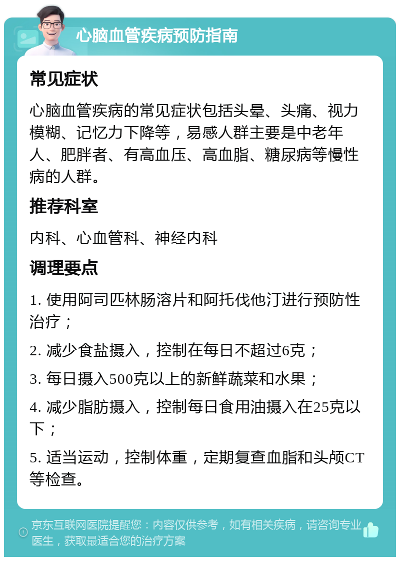 心脑血管疾病预防指南 常见症状 心脑血管疾病的常见症状包括头晕、头痛、视力模糊、记忆力下降等，易感人群主要是中老年人、肥胖者、有高血压、高血脂、糖尿病等慢性病的人群。 推荐科室 内科、心血管科、神经内科 调理要点 1. 使用阿司匹林肠溶片和阿托伐他汀进行预防性治疗； 2. 减少食盐摄入，控制在每日不超过6克； 3. 每日摄入500克以上的新鲜蔬菜和水果； 4. 减少脂肪摄入，控制每日食用油摄入在25克以下； 5. 适当运动，控制体重，定期复查血脂和头颅CT等检查。