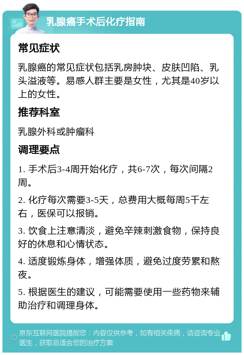 乳腺癌手术后化疗指南 常见症状 乳腺癌的常见症状包括乳房肿块、皮肤凹陷、乳头溢液等。易感人群主要是女性，尤其是40岁以上的女性。 推荐科室 乳腺外科或肿瘤科 调理要点 1. 手术后3-4周开始化疗，共6-7次，每次间隔2周。 2. 化疗每次需要3-5天，总费用大概每周5千左右，医保可以报销。 3. 饮食上注意清淡，避免辛辣刺激食物，保持良好的休息和心情状态。 4. 适度锻炼身体，增强体质，避免过度劳累和熬夜。 5. 根据医生的建议，可能需要使用一些药物来辅助治疗和调理身体。