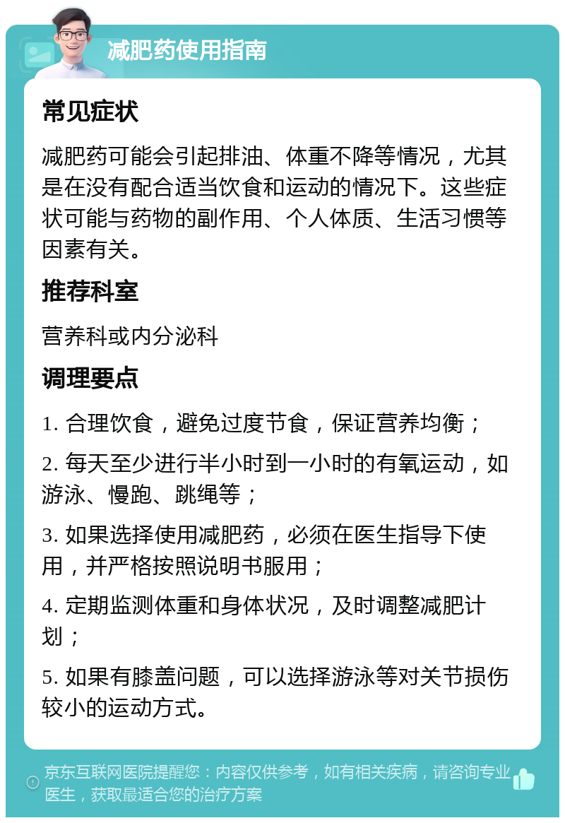 减肥药使用指南 常见症状 减肥药可能会引起排油、体重不降等情况，尤其是在没有配合适当饮食和运动的情况下。这些症状可能与药物的副作用、个人体质、生活习惯等因素有关。 推荐科室 营养科或内分泌科 调理要点 1. 合理饮食，避免过度节食，保证营养均衡； 2. 每天至少进行半小时到一小时的有氧运动，如游泳、慢跑、跳绳等； 3. 如果选择使用减肥药，必须在医生指导下使用，并严格按照说明书服用； 4. 定期监测体重和身体状况，及时调整减肥计划； 5. 如果有膝盖问题，可以选择游泳等对关节损伤较小的运动方式。