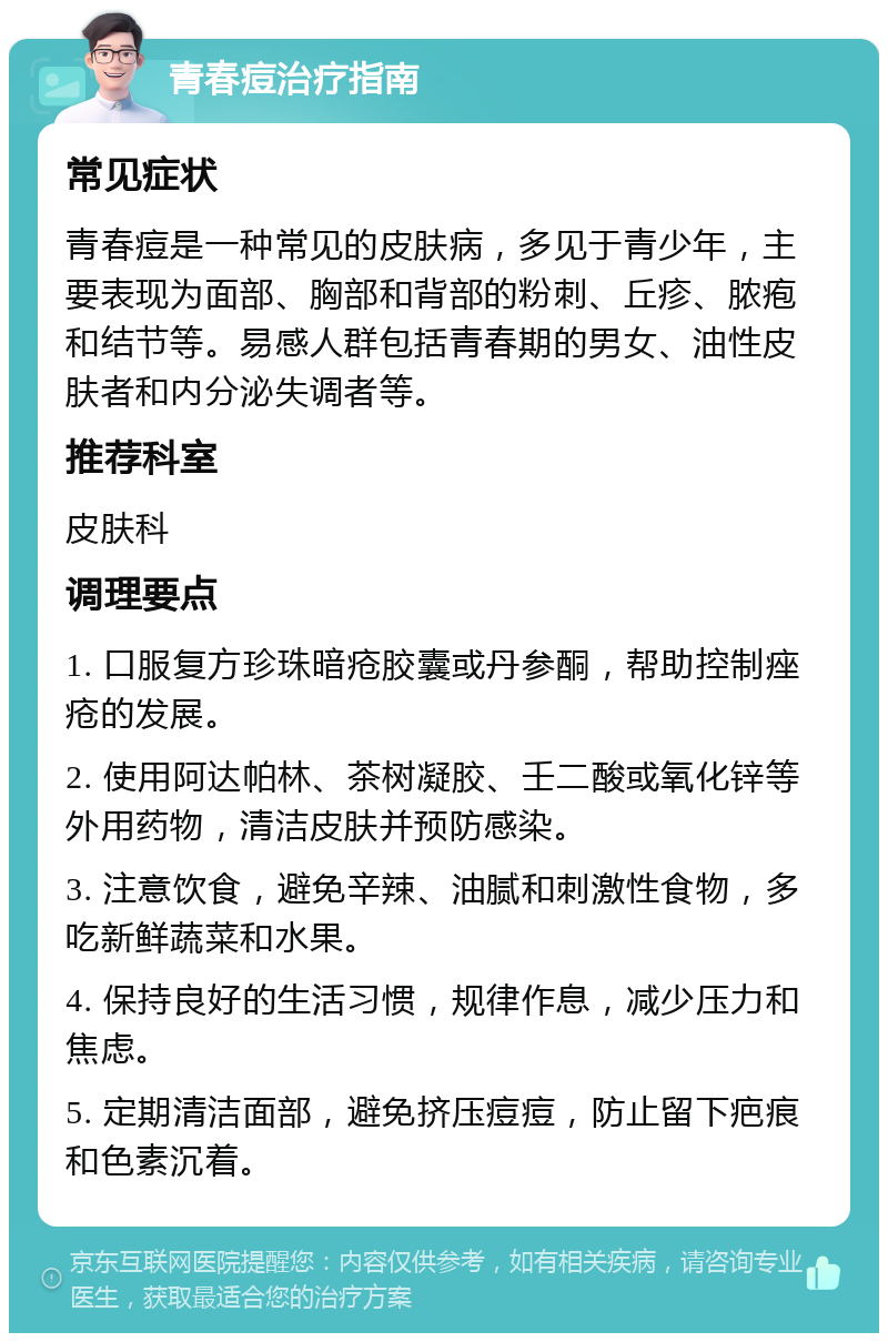 青春痘治疗指南 常见症状 青春痘是一种常见的皮肤病，多见于青少年，主要表现为面部、胸部和背部的粉刺、丘疹、脓疱和结节等。易感人群包括青春期的男女、油性皮肤者和内分泌失调者等。 推荐科室 皮肤科 调理要点 1. 口服复方珍珠暗疮胶囊或丹参酮，帮助控制痤疮的发展。 2. 使用阿达帕林、茶树凝胶、壬二酸或氧化锌等外用药物，清洁皮肤并预防感染。 3. 注意饮食，避免辛辣、油腻和刺激性食物，多吃新鲜蔬菜和水果。 4. 保持良好的生活习惯，规律作息，减少压力和焦虑。 5. 定期清洁面部，避免挤压痘痘，防止留下疤痕和色素沉着。