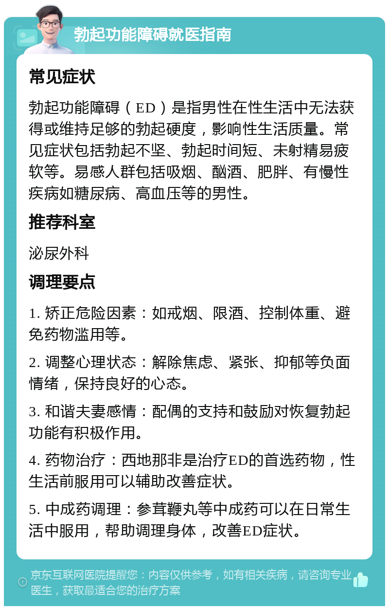 勃起功能障碍就医指南 常见症状 勃起功能障碍（ED）是指男性在性生活中无法获得或维持足够的勃起硬度，影响性生活质量。常见症状包括勃起不坚、勃起时间短、未射精易疲软等。易感人群包括吸烟、酗酒、肥胖、有慢性疾病如糖尿病、高血压等的男性。 推荐科室 泌尿外科 调理要点 1. 矫正危险因素：如戒烟、限酒、控制体重、避免药物滥用等。 2. 调整心理状态：解除焦虑、紧张、抑郁等负面情绪，保持良好的心态。 3. 和谐夫妻感情：配偶的支持和鼓励对恢复勃起功能有积极作用。 4. 药物治疗：西地那非是治疗ED的首选药物，性生活前服用可以辅助改善症状。 5. 中成药调理：参茸鞭丸等中成药可以在日常生活中服用，帮助调理身体，改善ED症状。