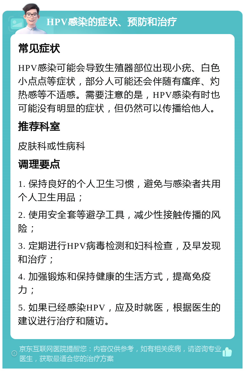 HPV感染的症状、预防和治疗 常见症状 HPV感染可能会导致生殖器部位出现小疣、白色小点点等症状，部分人可能还会伴随有瘙痒、灼热感等不适感。需要注意的是，HPV感染有时也可能没有明显的症状，但仍然可以传播给他人。 推荐科室 皮肤科或性病科 调理要点 1. 保持良好的个人卫生习惯，避免与感染者共用个人卫生用品； 2. 使用安全套等避孕工具，减少性接触传播的风险； 3. 定期进行HPV病毒检测和妇科检查，及早发现和治疗； 4. 加强锻炼和保持健康的生活方式，提高免疫力； 5. 如果已经感染HPV，应及时就医，根据医生的建议进行治疗和随访。