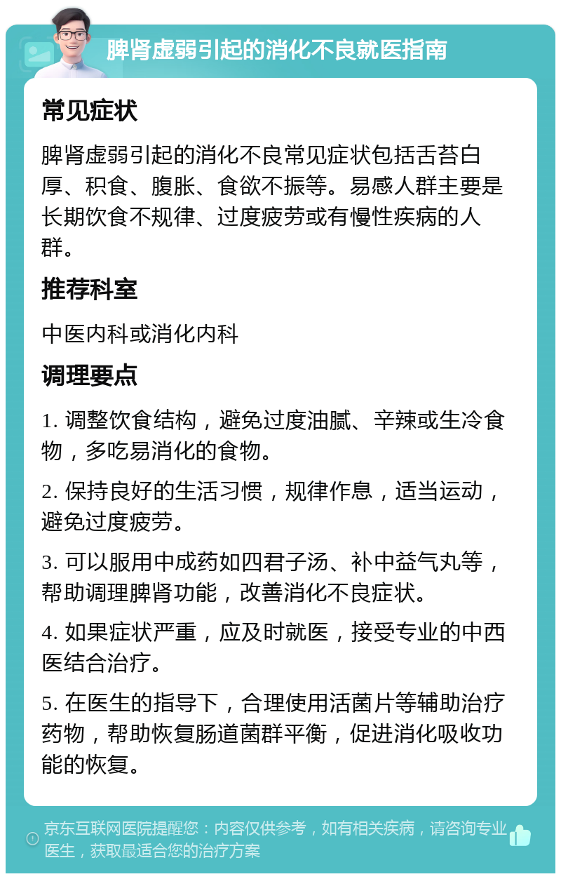 脾肾虚弱引起的消化不良就医指南 常见症状 脾肾虚弱引起的消化不良常见症状包括舌苔白厚、积食、腹胀、食欲不振等。易感人群主要是长期饮食不规律、过度疲劳或有慢性疾病的人群。 推荐科室 中医内科或消化内科 调理要点 1. 调整饮食结构，避免过度油腻、辛辣或生冷食物，多吃易消化的食物。 2. 保持良好的生活习惯，规律作息，适当运动，避免过度疲劳。 3. 可以服用中成药如四君子汤、补中益气丸等，帮助调理脾肾功能，改善消化不良症状。 4. 如果症状严重，应及时就医，接受专业的中西医结合治疗。 5. 在医生的指导下，合理使用活菌片等辅助治疗药物，帮助恢复肠道菌群平衡，促进消化吸收功能的恢复。