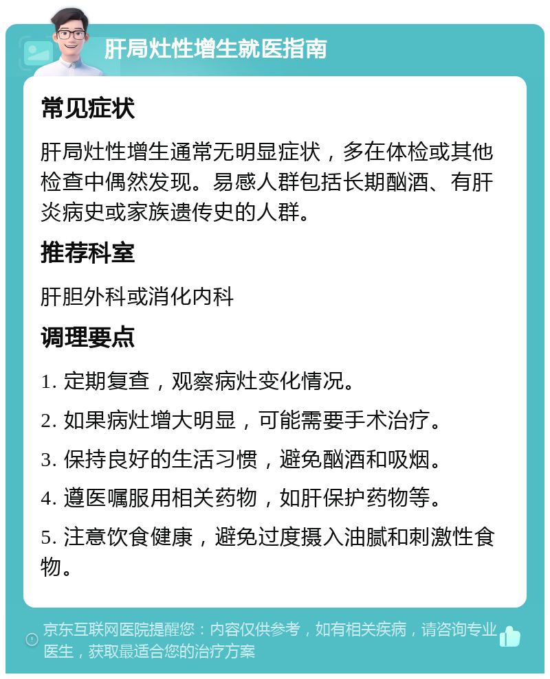 肝局灶性增生就医指南 常见症状 肝局灶性增生通常无明显症状，多在体检或其他检查中偶然发现。易感人群包括长期酗酒、有肝炎病史或家族遗传史的人群。 推荐科室 肝胆外科或消化内科 调理要点 1. 定期复查，观察病灶变化情况。 2. 如果病灶增大明显，可能需要手术治疗。 3. 保持良好的生活习惯，避免酗酒和吸烟。 4. 遵医嘱服用相关药物，如肝保护药物等。 5. 注意饮食健康，避免过度摄入油腻和刺激性食物。