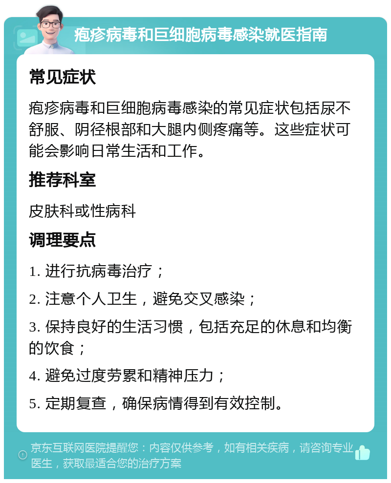 疱疹病毒和巨细胞病毒感染就医指南 常见症状 疱疹病毒和巨细胞病毒感染的常见症状包括尿不舒服、阴径根部和大腿内侧疼痛等。这些症状可能会影响日常生活和工作。 推荐科室 皮肤科或性病科 调理要点 1. 进行抗病毒治疗； 2. 注意个人卫生，避免交叉感染； 3. 保持良好的生活习惯，包括充足的休息和均衡的饮食； 4. 避免过度劳累和精神压力； 5. 定期复查，确保病情得到有效控制。