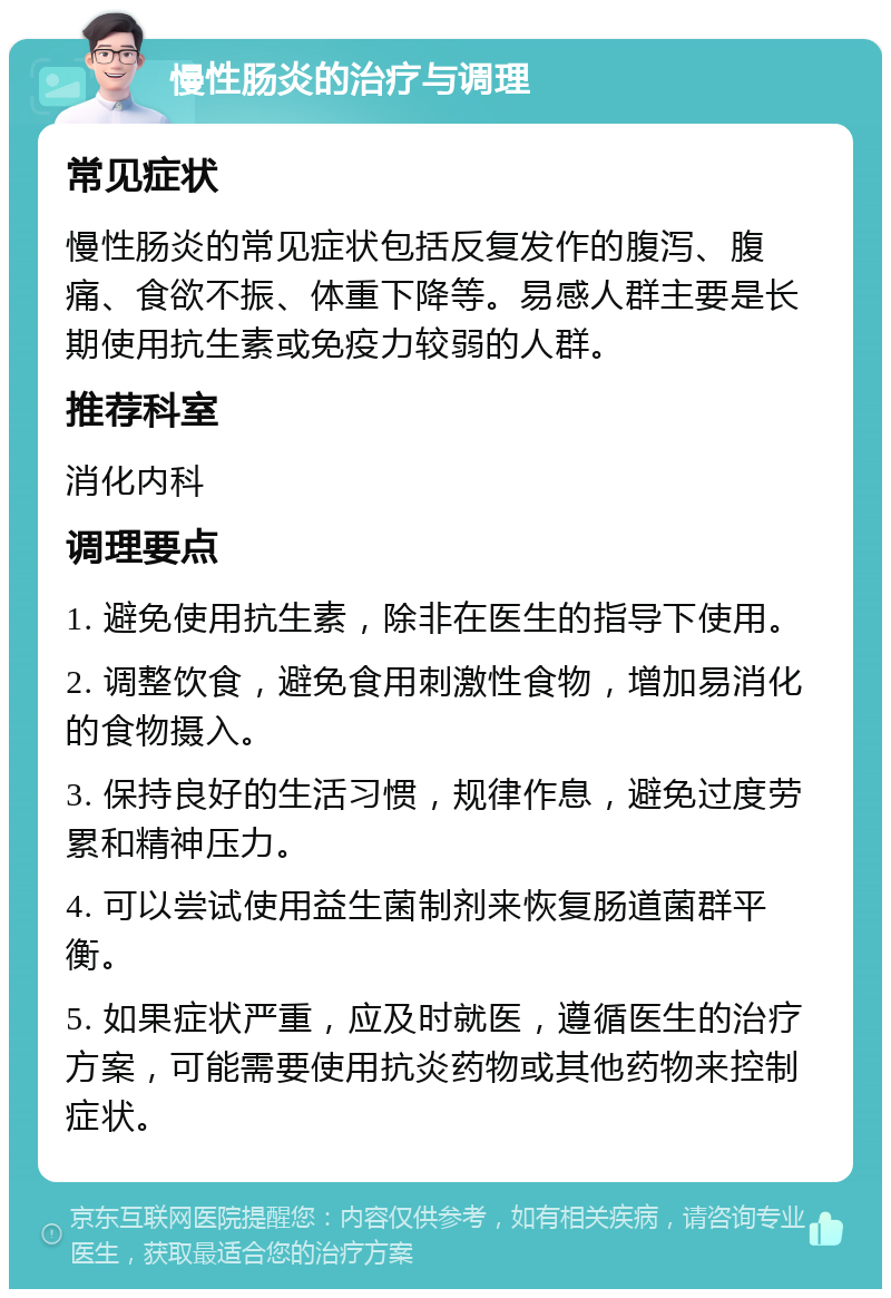 慢性肠炎的治疗与调理 常见症状 慢性肠炎的常见症状包括反复发作的腹泻、腹痛、食欲不振、体重下降等。易感人群主要是长期使用抗生素或免疫力较弱的人群。 推荐科室 消化内科 调理要点 1. 避免使用抗生素，除非在医生的指导下使用。 2. 调整饮食，避免食用刺激性食物，增加易消化的食物摄入。 3. 保持良好的生活习惯，规律作息，避免过度劳累和精神压力。 4. 可以尝试使用益生菌制剂来恢复肠道菌群平衡。 5. 如果症状严重，应及时就医，遵循医生的治疗方案，可能需要使用抗炎药物或其他药物来控制症状。