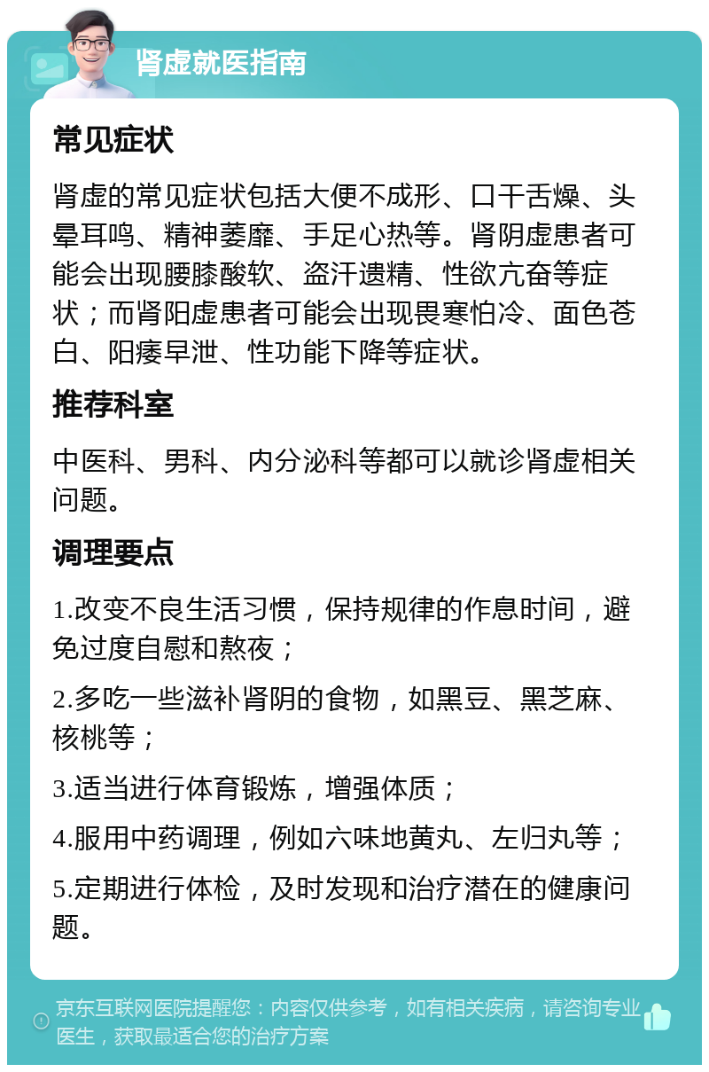 肾虚就医指南 常见症状 肾虚的常见症状包括大便不成形、口干舌燥、头晕耳鸣、精神萎靡、手足心热等。肾阴虚患者可能会出现腰膝酸软、盗汗遗精、性欲亢奋等症状；而肾阳虚患者可能会出现畏寒怕冷、面色苍白、阳痿早泄、性功能下降等症状。 推荐科室 中医科、男科、内分泌科等都可以就诊肾虚相关问题。 调理要点 1.改变不良生活习惯，保持规律的作息时间，避免过度自慰和熬夜； 2.多吃一些滋补肾阴的食物，如黑豆、黑芝麻、核桃等； 3.适当进行体育锻炼，增强体质； 4.服用中药调理，例如六味地黄丸、左归丸等； 5.定期进行体检，及时发现和治疗潜在的健康问题。