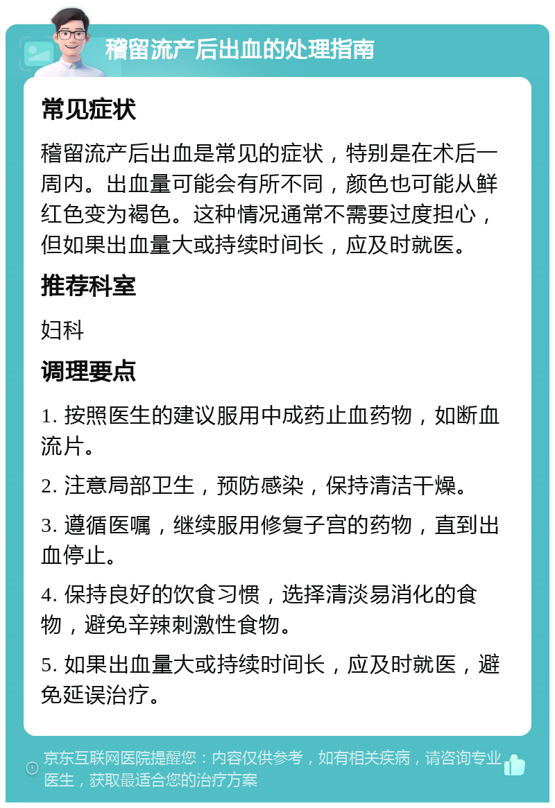 稽留流产后出血的处理指南 常见症状 稽留流产后出血是常见的症状，特别是在术后一周内。出血量可能会有所不同，颜色也可能从鲜红色变为褐色。这种情况通常不需要过度担心，但如果出血量大或持续时间长，应及时就医。 推荐科室 妇科 调理要点 1. 按照医生的建议服用中成药止血药物，如断血流片。 2. 注意局部卫生，预防感染，保持清洁干燥。 3. 遵循医嘱，继续服用修复子宫的药物，直到出血停止。 4. 保持良好的饮食习惯，选择清淡易消化的食物，避免辛辣刺激性食物。 5. 如果出血量大或持续时间长，应及时就医，避免延误治疗。