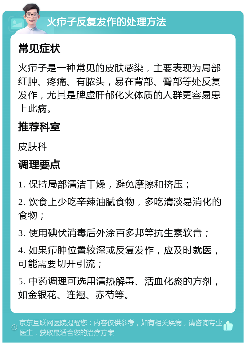 火疖子反复发作的处理方法 常见症状 火疖子是一种常见的皮肤感染，主要表现为局部红肿、疼痛、有脓头，易在背部、臀部等处反复发作，尤其是脾虚肝郁化火体质的人群更容易患上此病。 推荐科室 皮肤科 调理要点 1. 保持局部清洁干燥，避免摩擦和挤压； 2. 饮食上少吃辛辣油腻食物，多吃清淡易消化的食物； 3. 使用碘伏消毒后外涂百多邦等抗生素软膏； 4. 如果疖肿位置较深或反复发作，应及时就医，可能需要切开引流； 5. 中药调理可选用清热解毒、活血化瘀的方剂，如金银花、连翘、赤芍等。