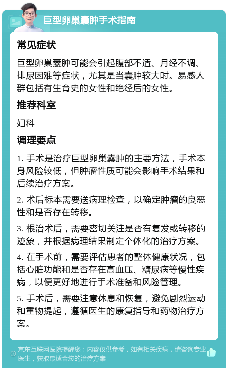 巨型卵巢囊肿手术指南 常见症状 巨型卵巢囊肿可能会引起腹部不适、月经不调、排尿困难等症状，尤其是当囊肿较大时。易感人群包括有生育史的女性和绝经后的女性。 推荐科室 妇科 调理要点 1. 手术是治疗巨型卵巢囊肿的主要方法，手术本身风险较低，但肿瘤性质可能会影响手术结果和后续治疗方案。 2. 术后标本需要送病理检查，以确定肿瘤的良恶性和是否存在转移。 3. 根治术后，需要密切关注是否有复发或转移的迹象，并根据病理结果制定个体化的治疗方案。 4. 在手术前，需要评估患者的整体健康状况，包括心脏功能和是否存在高血压、糖尿病等慢性疾病，以便更好地进行手术准备和风险管理。 5. 手术后，需要注意休息和恢复，避免剧烈运动和重物提起，遵循医生的康复指导和药物治疗方案。