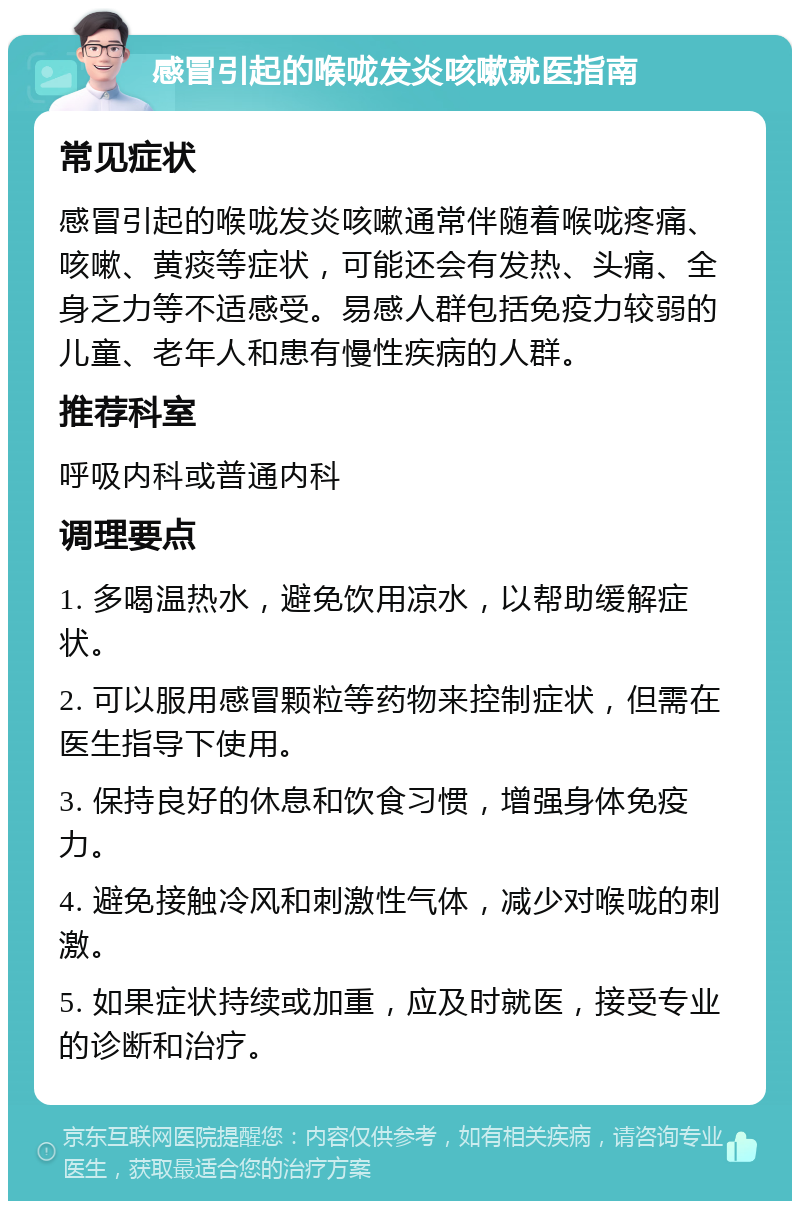 感冒引起的喉咙发炎咳嗽就医指南 常见症状 感冒引起的喉咙发炎咳嗽通常伴随着喉咙疼痛、咳嗽、黄痰等症状，可能还会有发热、头痛、全身乏力等不适感受。易感人群包括免疫力较弱的儿童、老年人和患有慢性疾病的人群。 推荐科室 呼吸内科或普通内科 调理要点 1. 多喝温热水，避免饮用凉水，以帮助缓解症状。 2. 可以服用感冒颗粒等药物来控制症状，但需在医生指导下使用。 3. 保持良好的休息和饮食习惯，增强身体免疫力。 4. 避免接触冷风和刺激性气体，减少对喉咙的刺激。 5. 如果症状持续或加重，应及时就医，接受专业的诊断和治疗。